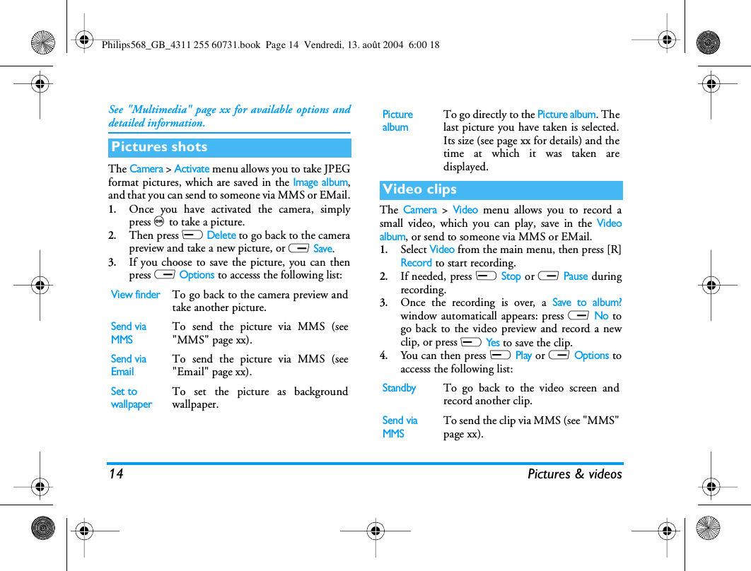 14 Pictures &amp; videosSee &quot;Multimedia&quot; page xx for available options anddetailed information.The Camera &gt; Activate menu allows you to take JPEGformat pictures, which are saved in the Image album,and that you can send to someone via MMS or EMail.1.Once you have activated the camera, simplypress , to take a picture.2.Then press L Delete to go back to the camerapreview and take a new picture, or R Save.3.If you choose to save the picture, you can thenpress R Options to accesss the following list:The Camera &gt; Video menu allows you to record asmall video, which you can play, save in the Videoalbum, or send to someone via MMS or EMail.1.Select Video from the main menu, then press [R]Record to start recording.2.If needed, press L Stop or R Pause duringrecording.3.Once the recording is over, a Save to album?window automaticall appears: press R No togo back to the video preview and record a newclip, or press L Yes to save the clip.4.You can then press L Play or R Options toaccesss the following list:Pictures shotsView finderTo go back to the camera preview andtake another picture.Send via MMSTo send the picture via MMS (see&quot;MMS&quot; page xx).Send via EmailTo send the picture via MMS (see&quot;Email&quot; page xx).Set to wallpaperTo set the picture as backgroundwallpaper.Picture albumTo go directly to the Picture album. Thelast picture you have taken is selected.Its size (see page xx for details) and thetime at which it was taken aredisplayed.Video clipsStandbyTo go back to the video screen andrecord another clip.Send via MMSTo send the clip via MMS (see &quot;MMS&quot;page xx).Philips568_GB_4311 255 60731.book  Page 14  Vendredi, 13. août 2004  6:00 18