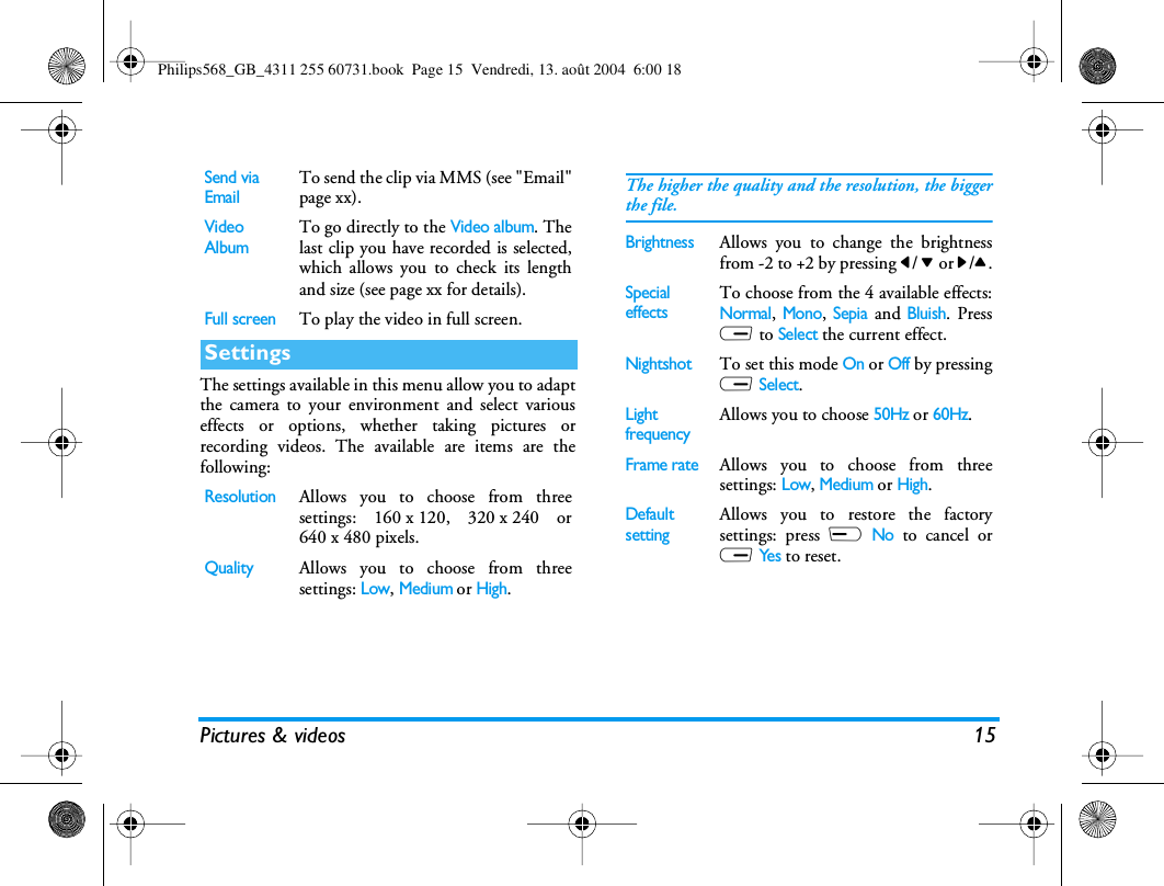 Pictures &amp; videos 15The settings available in this menu allow you to adaptthe camera to your environment and select variouseffects or options, whether taking pictures orrecording videos. The available are items are thefollowing:Send via EmailTo send the clip via MMS (see &quot;Email&quot;page xx).Video AlbumTo go directly to the Video album. Thelast clip you have recorded is selected,which allows you to check its lengthand size (see page xx for details).Full screenTo play the video in full screen.SettingsResolutionAllows you to choose from threesettings: 160 x 120, 320 x 240 or640 x 480 pixels.QualityAllows you to choose from threesettings: Low, Medium or High.The higher the quality and the resolution, the biggerthe file.BrightnessAllows you to change the brightnessfrom -2 to +2 by pressing &lt;/ - or &gt;/+.Special effectsTo choose from the 4 available effects:Normal, Mono, Sepia and Bluish. PressR to Select the current effect.NightshotTo set this mode On or Off by pressingR Select.Light frequencyAllows you to choose 50Hz or 60Hz.Frame rateAllows you to choose from threesettings: Low, Medium or High.Default settingAllows you to restore the factorysettings: press L No to cancel orR Ye s to reset.Philips568_GB_4311 255 60731.book  Page 15  Vendredi, 13. août 2004  6:00 18