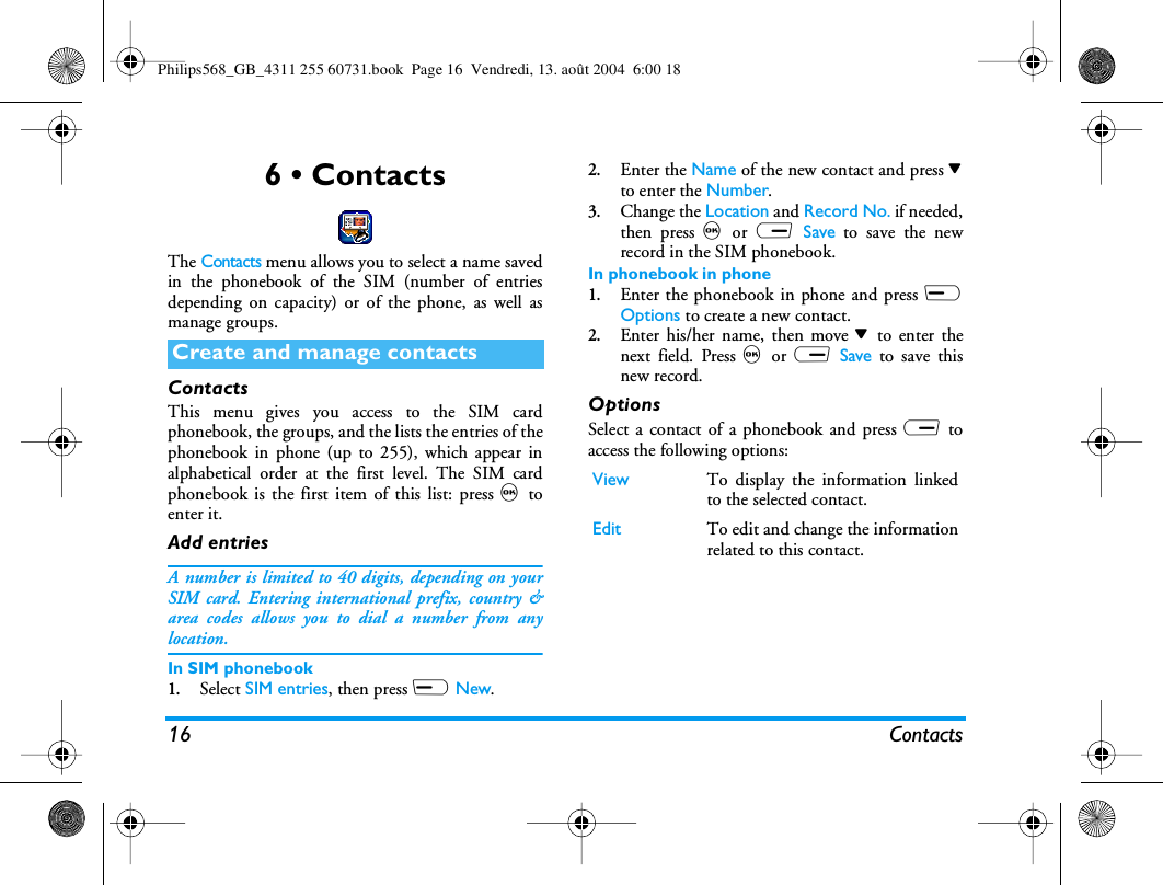 16 Contacts6 • ContactsThe Contacts menu allows you to select a name savedin the phonebook of the SIM (number of entriesdepending on capacity) or of the phone, as well asmanage groups.ContactsThis menu gives you access to the SIM cardphonebook, the groups, and the lists the entries of thephonebook in phone (up to 255), which appear inalphabetical order at the first level. The SIM cardphonebook is the first item of this list: press , toenter it.Add entriesA number is limited to 40 digits, depending on yourSIM card. Entering international prefix, country &amp;area codes allows you to dial a number from anylocation.In SIM phonebook1.Select SIM entries, then press L New.2.Enter the Name of the new contact and press -to enter the Number.3.Change the Location and Record No. if needed,then press , or R Save to save the newrecord in the SIM phonebook.In phonebook in phone1.Enter the phonebook in phone and press LOptions to create a new contact. 2.Enter his/her name, then move - to enter thenext field. Press , or R Save to save thisnew record.OptionsSelect a contact of a phonebook and press R toaccess the following options:Create and manage contactsView To display the information linkedto the selected contact.Edit To edit and change the informationrelated to this contact.Philips568_GB_4311 255 60731.book  Page 16  Vendredi, 13. août 2004  6:00 18