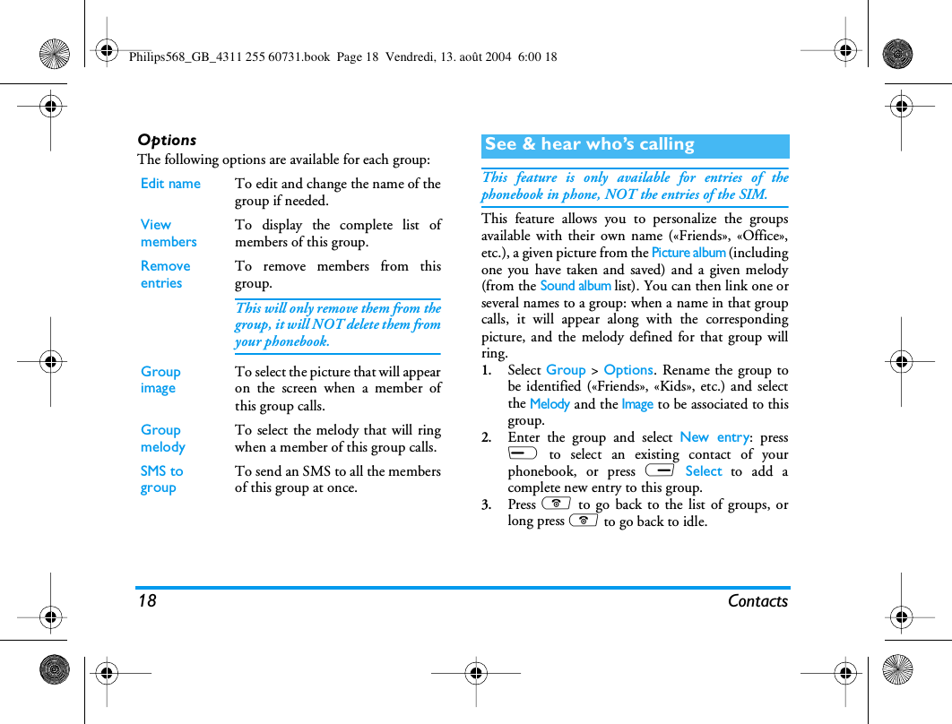 18 ContactsOptionsThe following options are available for each group:This feature is only available for entries of thephonebook in phone, NOT the entries of the SIM.This feature allows you to personalize the groupsavailable with their own name («Friends», «Office»,etc.), a given picture from the Picture album (includingone you have taken and saved) and a given melody(from the Sound album list). You can then link one orseveral names to a group: when a name in that groupcalls, it will appear along with the correspondingpicture, and the melody defined for that group willring.1.Select Group &gt; Options. Rename the group tobe identified («Friends», «Kids», etc.) and selectthe Melody and the Image to be associated to thisgroup.2.Enter the group and select New entry: pressL to select an existing contact of yourphonebook, or press R Select to add acomplete new entry to this group.3.Press ) to go back to the list of groups, orlong press ) to go back to idle.Edit name To edit and change the name of thegroup if needed.View members To display the complete list ofmembers of this group.Remove entries To remove members from thisgroup.This will only remove them from thegroup, it will NOT delete them fromyour phonebook.Group image To select the picture that will appearon the screen when a member ofthis group calls.Group melody To select the melody that will ringwhen a member of this group calls.SMS to group To send an SMS to all the membersof this group at once.See &amp; hear who’s callingPhilips568_GB_4311 255 60731.book  Page 18  Vendredi, 13. août 2004  6:00 18