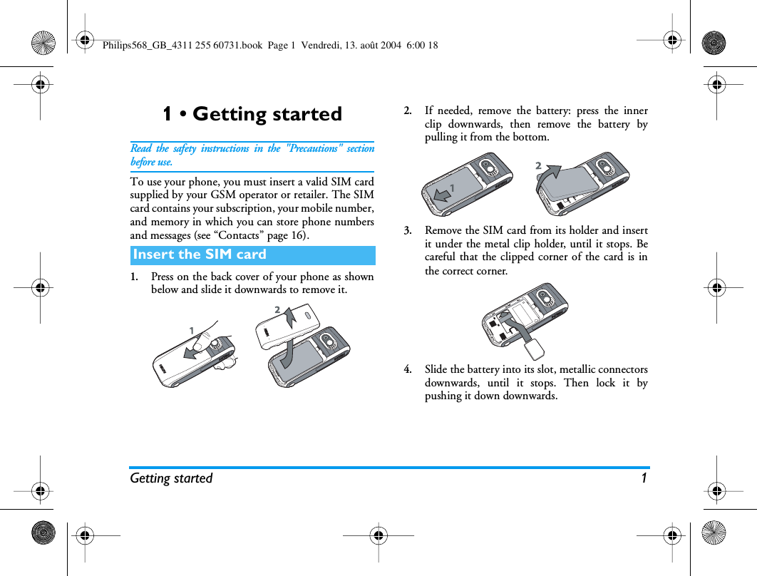 Getting started 11 • Getting startedRead the safety instructions in the &quot;Precautions&quot; sectionbefore use.To use your phone, you must insert a valid SIM cardsupplied by your GSM operator or retailer. The SIMcard contains your subscription, your mobile number,and memory in which you can store phone numbersand messages (see “Contacts” page 16).1.Press on the back cover of your phone as shownbelow and slide it downwards to remove it.2.If needed, remove the battery: press the innerclip downwards, then remove the battery bypulling it from the bottom.3.Remove the SIM card from its holder and insertit under the metal clip holder, until it stops. Becareful that the clipped corner of the card is inthe correct corner.4.Slide the battery into its slot, metallic connectorsdownwards, until it stops. Then lock it bypushing it down downwards.Insert the SIM cardPhilips568_GB_4311 255 60731.book  Page 1  Vendredi, 13. août 2004  6:00 18