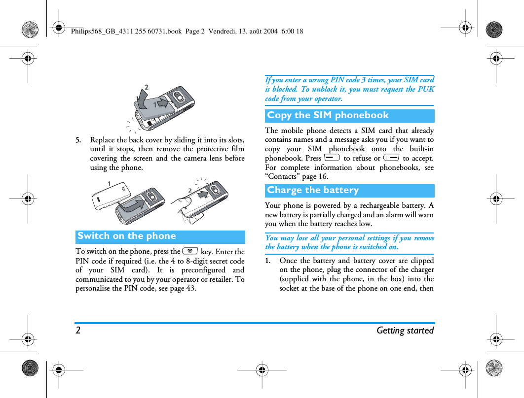 2Getting started5.Replace the back cover by sliding it into its slots,until it stops, then remove the protective filmcovering the screen and the camera lens beforeusing the phone.To switch on the phone, press the ) key. Enter thePIN code if required (i.e. the 4 to 8-digit secret codeof your SIM card). It is preconfigured andcommunicated to you by your operator or retailer. Topersonalise the PIN code, see page 43.If you enter a wrong PIN code 3 times, your SIM cardis blocked. To unblock it, you must request the PUKcode from your operator.The mobile phone detects a SIM card that alreadycontains names and a message asks you if you want tocopy your SIM phonebook onto the built-inphonebook. Press L to refuse or R to accept.For complete information about phonebooks, see“Contacts” page 16.Your phone is powered by a rechargeable battery. Anew battery is partially charged and an alarm will warnyou when the battery reaches low.You may lose all your personal settings if you removethe battery when the phone is switched on.1.Once the battery and battery cover are clippedon the phone, plug the connector of the charger(supplied with the phone, in the box) into thesocket at the base of the phone on one end, thenSwitch on the phoneCopy the SIM phonebookCharge the batteryPhilips568_GB_4311 255 60731.book  Page 2  Vendredi, 13. août 2004  6:00 18