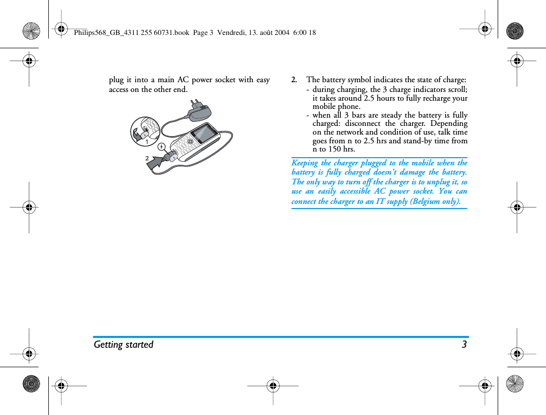 Getting started 3plug it into a main AC power socket with easyaccess on the other end.2.The battery symbol indicates the state of charge:- during charging, the 3 charge indicators scroll;it takes around 2.5 hours to fully recharge yourmobile phone.- when all 3 bars are steady the battery is fullycharged: disconnect the charger. Dependingon the network and condition of use, talk timegoes from n to 2.5 hrs and stand-by time fromn to 150 hrs.Keeping the charger plugged to the mobile when thebattery is fully charged doesn’t damage the battery.The only way to turn off the charger is to unplug it, souse an easily accessible AC power socket. You canconnect the charger to an IT supply (Belgium only).Philips568_GB_4311 255 60731.book  Page 3  Vendredi, 13. août 2004  6:00 18