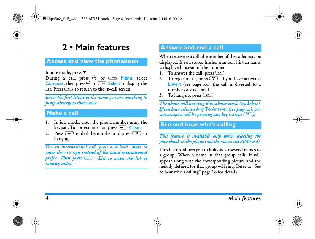 4 Main features2 • Main featuresIn idle mode, press -.During a call, press , or R Menu, selectContacts, then press , or R Select to display thelist. Press ) to return to the in-call screen.Enter the first letters of the name you are searching tojump directly to that name.1.In idle mode, enter the phone number using thekeypad. To correct an error, press L Clear.2.Press ( to dial the number and press ) tohang up.For an international call, press and hold  * toenter the «+» sign instead of the usual internationalprefix. Then press L +List to access the list ofcountry codes.When receiving a call, the number of the caller may bedisplayed. If you stored his/her number, his/her nameis displayed instead of the number.1.To answer the call, press (.2.To reject a call, press ). If you have activatedDivert (see page xx), the call is diverted to anumber or voice mail.3.To hang up, press ).The phone will not ring if in silence mode (see below).If you have selected Any To Answer (see page xx), youcan accept a call by pressing any key (except )).This feature is available only when selecting thephonebook in the phone (not the one in the SIM card).This feature allows you to link one or several names toa group. When a name in that group calls, it willappear along with the corresponding picture and themelody defined for that group will ring. Refer to “See&amp; hear who’s calling” page 18 for details. Access and view the phonebookMake a callAnswer and end a callSee and hear who’s callingPhilips568_GB_4311 255 60731.book  Page 4  Vendredi, 13. août 2004  6:00 18