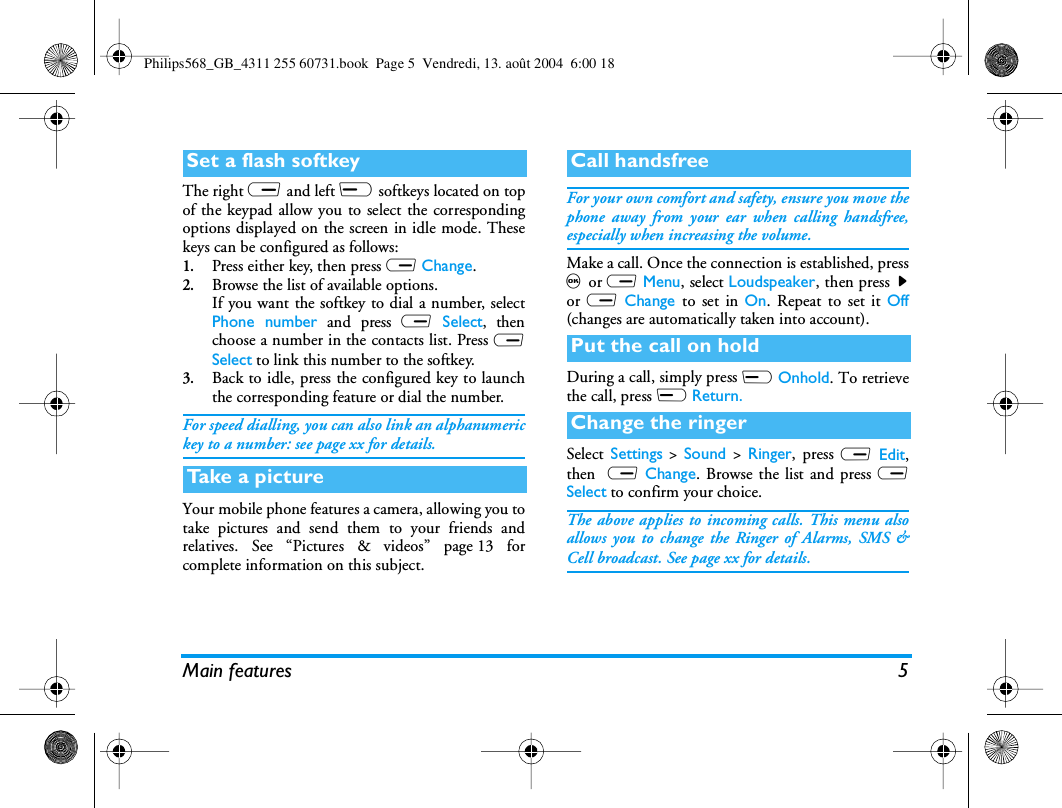 Main features 5The right R and left L softkeys located on topof the keypad allow you to select the correspondingoptions displayed on the screen in idle mode. Thesekeys can be configured as follows:1.Press either key, then press R Change.2.Browse the list of available options.If you want the softkey to dial a number, selectPhone number and press R Select, thenchoose a number in the contacts list. Press RSelect to link this number to the softkey.3.Back to idle, press the configured key to launchthe corresponding feature or dial the number.For speed dialling, you can also link an alphanumerickey to a number: see page xx for details.Your mobile phone features a camera, allowing you totake pictures and send them to your friends andrelatives. See “Pictures &amp; videos” page 13 forcomplete information on this subject.For your own comfort and safety, ensure you move thephone away from your ear when calling handsfree,especially when increasing the volume.Make a call. Once the connection is established, press, or R Menu, select Loudspeaker, then press  &gt;or R Change to set in On. Repeat to set it Off(changes are automatically taken into account).During a call, simply press L Onhold. To retrievethe call, press L Return.Select  Settings &gt; Sound &gt; Ringer, press R Edit,then  R Change. Browse the list and press RSelect to confirm your choice.The above applies to incoming calls. This menu alsoallows you to change the Ringer of Alarms, SMS &amp;Cell broadcast. See page xx for details.Set a flash softkeyTake a p ictureCall handsfreePut the call on holdChange the ringerPhilips568_GB_4311 255 60731.book  Page 5  Vendredi, 13. août 2004  6:00 18