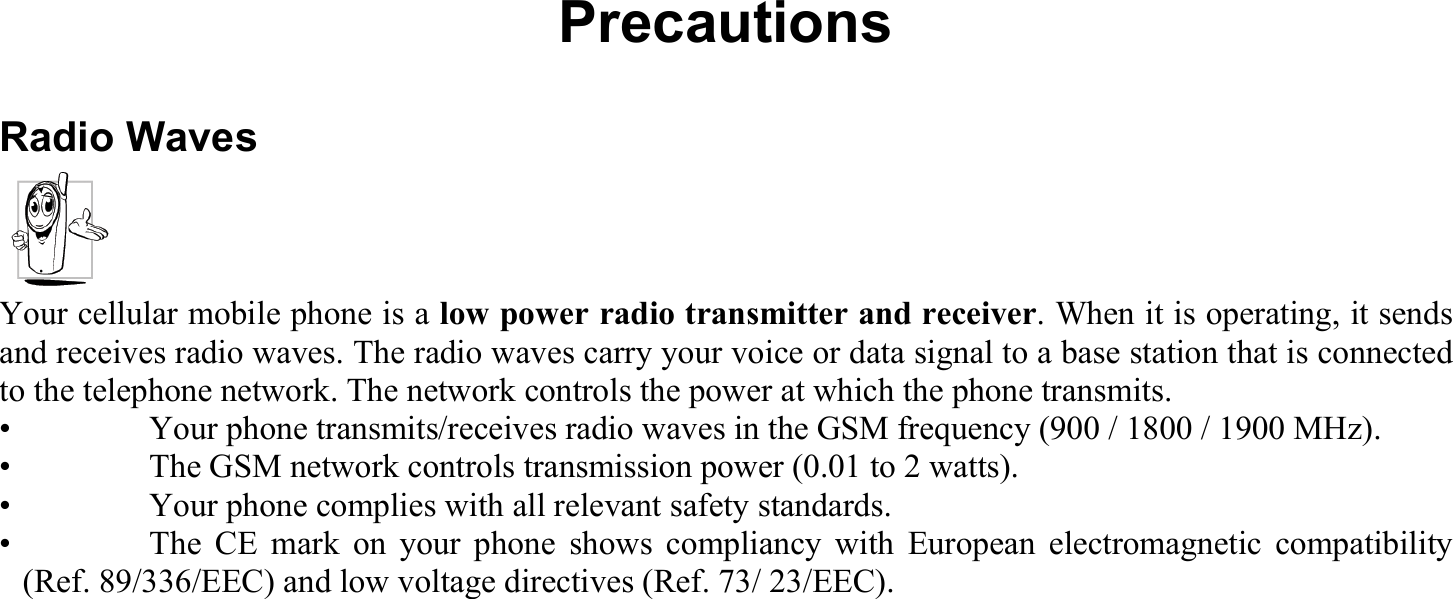 Precautions Radio Waves Your cellular mobile phone is a low power radio transmitter and receiver. When it is operating, it sends and receives radio waves. The radio waves carry your voice or data signal to a base station that is connected to the telephone network. The network controls the power at which the phone transmits. •    Your phone transmits/receives radio waves in the GSM frequency (900 / 1800 / 1900 MHz). •    The GSM network controls transmission power (0.01 to 2 watts). •    Your phone complies with all relevant safety standards. •   The CE mark on your phone shows compliancy with European electromagnetic compatibility (Ref. 89/336/EEC) and low voltage directives (Ref. 73/ 23/EEC).  