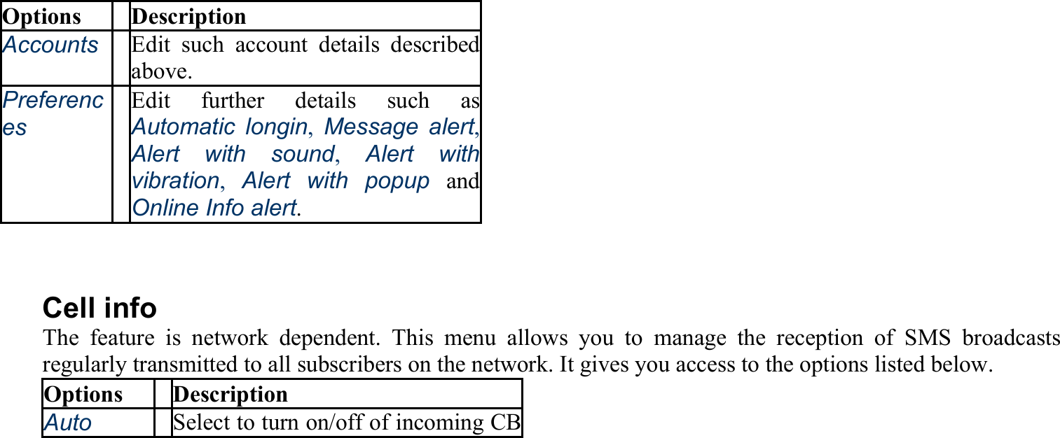 Options Description Accounts Edit such account details described above. Preferences Edit further details such as Automatic longin,  Message alert, Alert with sound, Alert with vibration,  Alert with popup and Online Info alert.  Cell info The feature is network dependent. This menu allows you to manage the reception of SMS broadcasts regularly transmitted to all subscribers on the network. It gives you access to the options listed below. Options Description Auto   Select to turn on/off of incoming CB