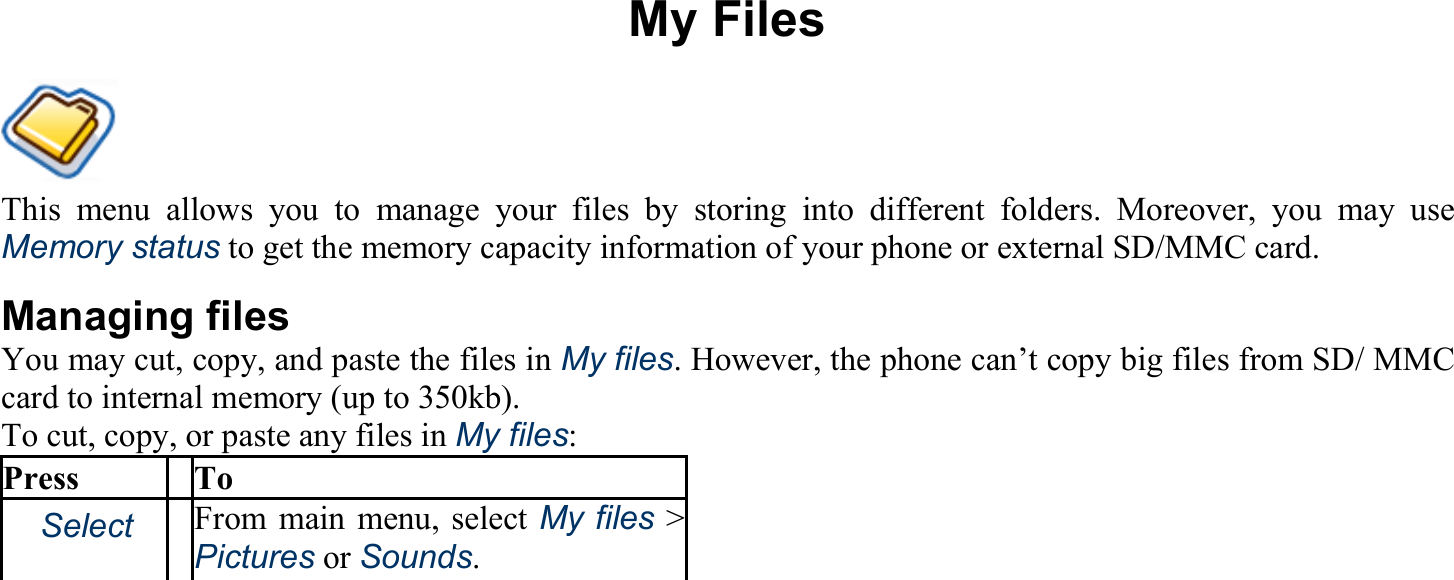 My Files This menu allows you to manage your files by storing into different folders. Moreover, you may use Memory status to get the memory capacity information of your phone or external SD/MMC card. Managing files You may cut, copy, and paste the files in My files. However, the phone can’t copy big files from SD/ MMC card to internal memory (up to 350kb). To cut, copy, or paste any files in My files: Press To 　Select From main menu, select My files &gt; Pictures or Sounds.  