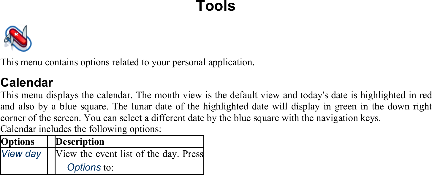 Tools This menu contains options related to your personal application. Calendar This menu displays the calendar. The month view is the default view and today&apos;s date is highlighted in red and also by a blue square. The lunar date of the highlighted date will display in green in the down right corner of the screen. You can select a different date by the blue square with the navigation keys. Calendar includes the following options: Options Description View day View the event list of the day. Press 　Options to:  
