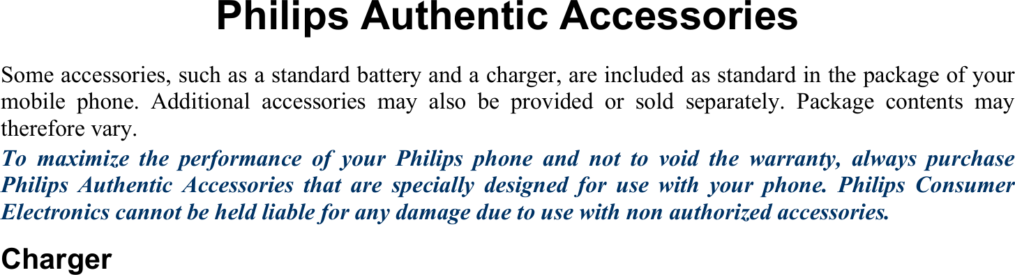  Philips Authentic Accessories Some accessories, such as a standard battery and a charger, are included as standard in the package of your mobile phone. Additional accessories may also be provided or sold separately. Package contents may therefore vary. To maximize the performance of your Philips phone and not to void the warranty, always purchase Philips Authentic Accessories that are specially designed for use with your phone. Philips Consumer Electronics cannot be held liable for any damage due to use with non authorized accessories. Charger  