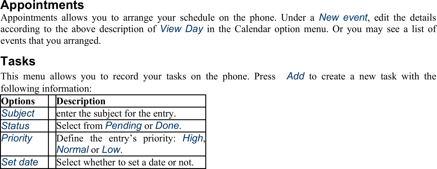  Appointments Appointments allows you to arrange your schedule on the phone. Under a New event, edit the details according to the above description of View Day in the Calendar option menu. Or you may see a list of events that you arranged. Tasks This menu allows you to record your tasks on the phone. Press　Add to create a new task with the following information: Options Description Subject enter the subject for the entry. Status Select from Pending or Done. Priority Define the entry’s priority: High, Normal or Low. Set date Select whether to set a date or not. 