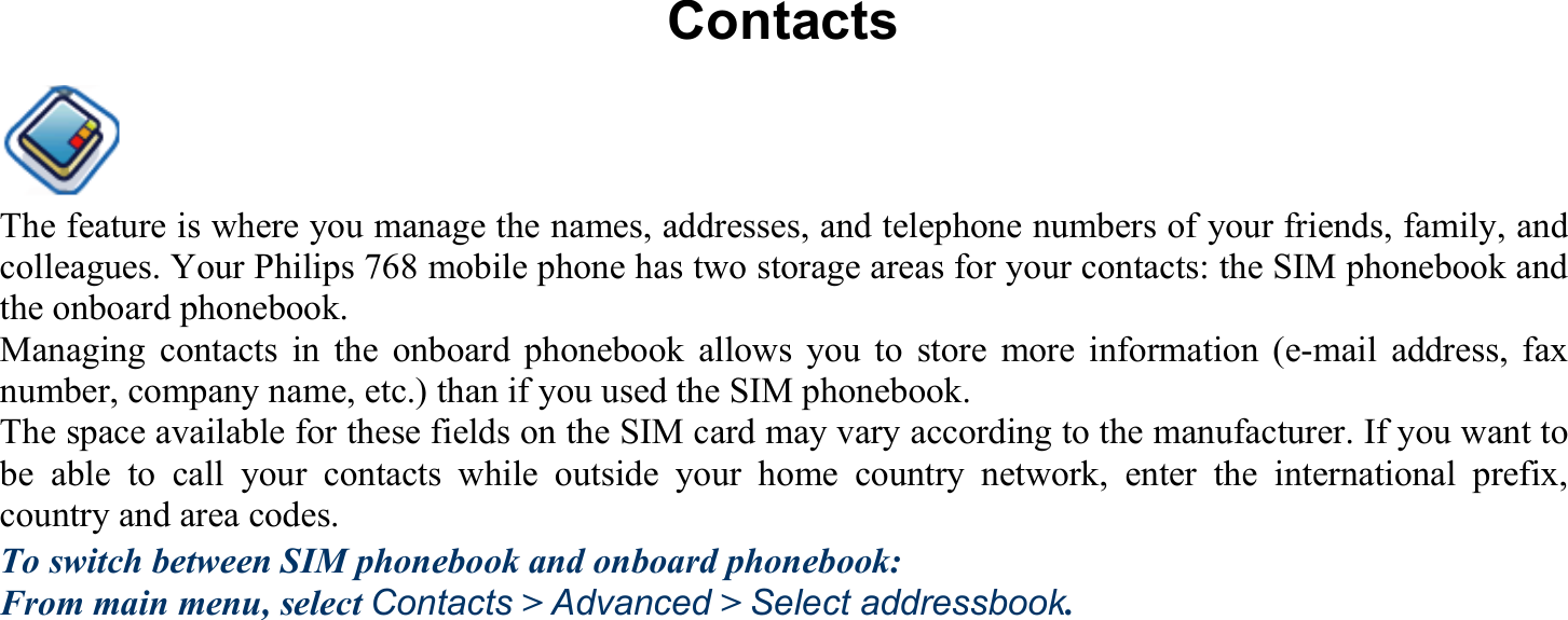 Contacts The feature is where you manage the names, addresses, and telephone numbers of your friends, family, and colleagues. Your Philips 768 mobile phone has two storage areas for your contacts: the SIM phonebook and the onboard phonebook. Managing contacts in the onboard phonebook allows you to store more information (e-mail address, fax number, company name, etc.) than if you used the SIM phonebook. The space available for these fields on the SIM card may vary according to the manufacturer. If you want to be able to call your contacts while outside your home country network, enter the international prefix, country and area codes. To switch between SIM phonebook and onboard phonebook: From main menu, select Contacts &gt; Advanced &gt; Select addressbook. 