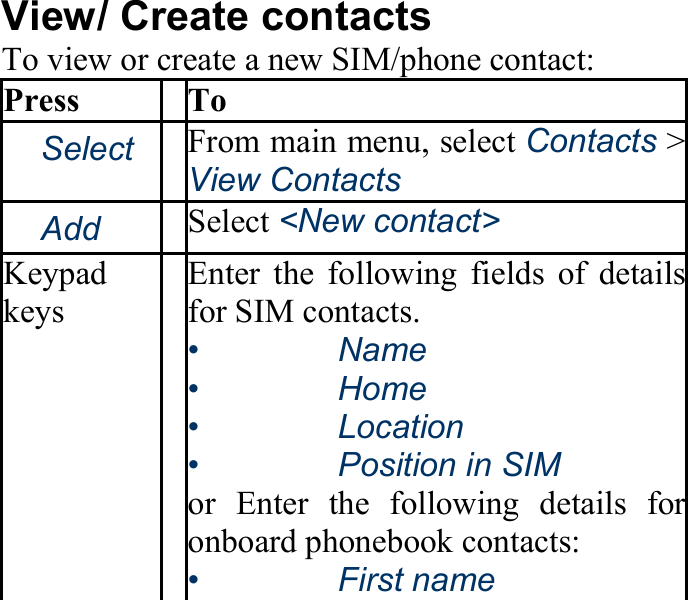 View/ Create contacts To view or create a new SIM/phone contact: Press To 　Select From main menu, select Contacts &gt; View Contacts 　Add Select &lt;New contact&gt; Keypad keys Enter the following fields of detailsfor SIM contacts. •   Name •   Home •   Location •   Position in SIM or Enter the following details foronboard phonebook contacts: •   First name 