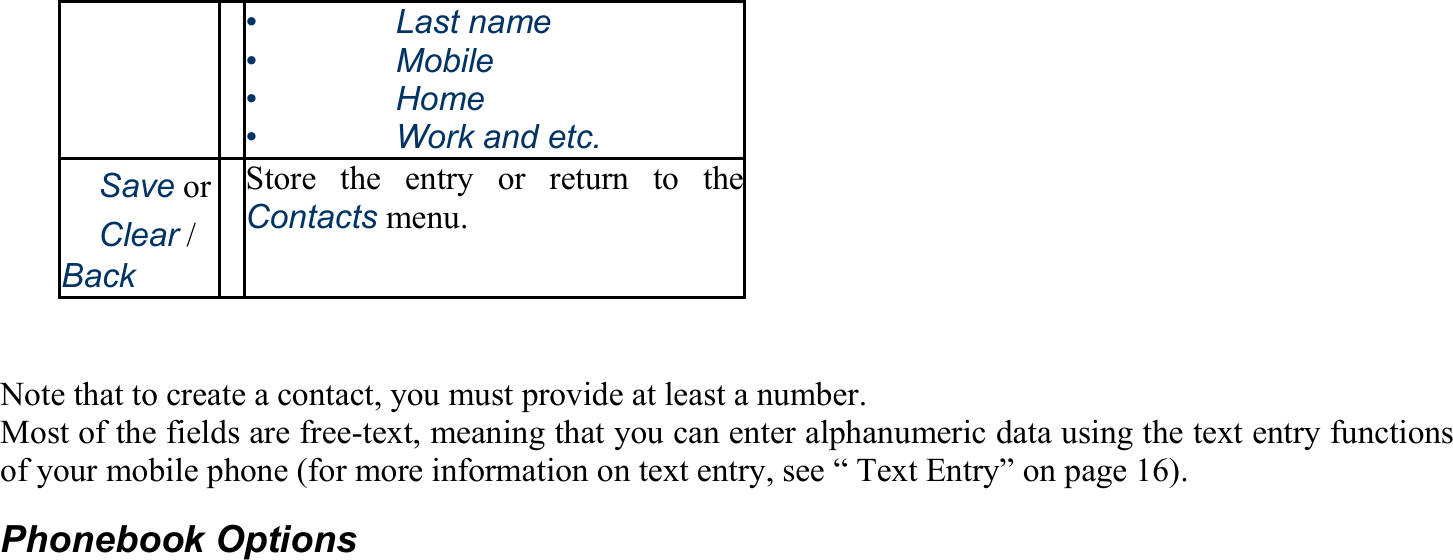 •   Last name •   Mobile •   Home •    Work and etc. 　Save or 　Clear / Back Store the entry or return to theContacts menu.   Note that to create a contact, you must provide at least a number. Most of the fields are free-text, meaning that you can enter alphanumeric data using the text entry functions of your mobile phone (for more information on text entry, see “ Text Entry” on page 16). Phonebook Options 