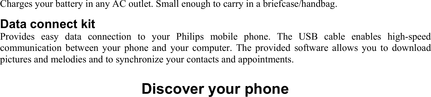 Charges your battery in any AC outlet. Small enough to carry in a briefcase/handbag. Data connect kit Provides easy data connection to your Philips mobile phone. The USB cable enables high-speed communication between your phone and your computer. The provided software allows you to download pictures and melodies and to synchronize your contacts and appointments.  Discover your phone 