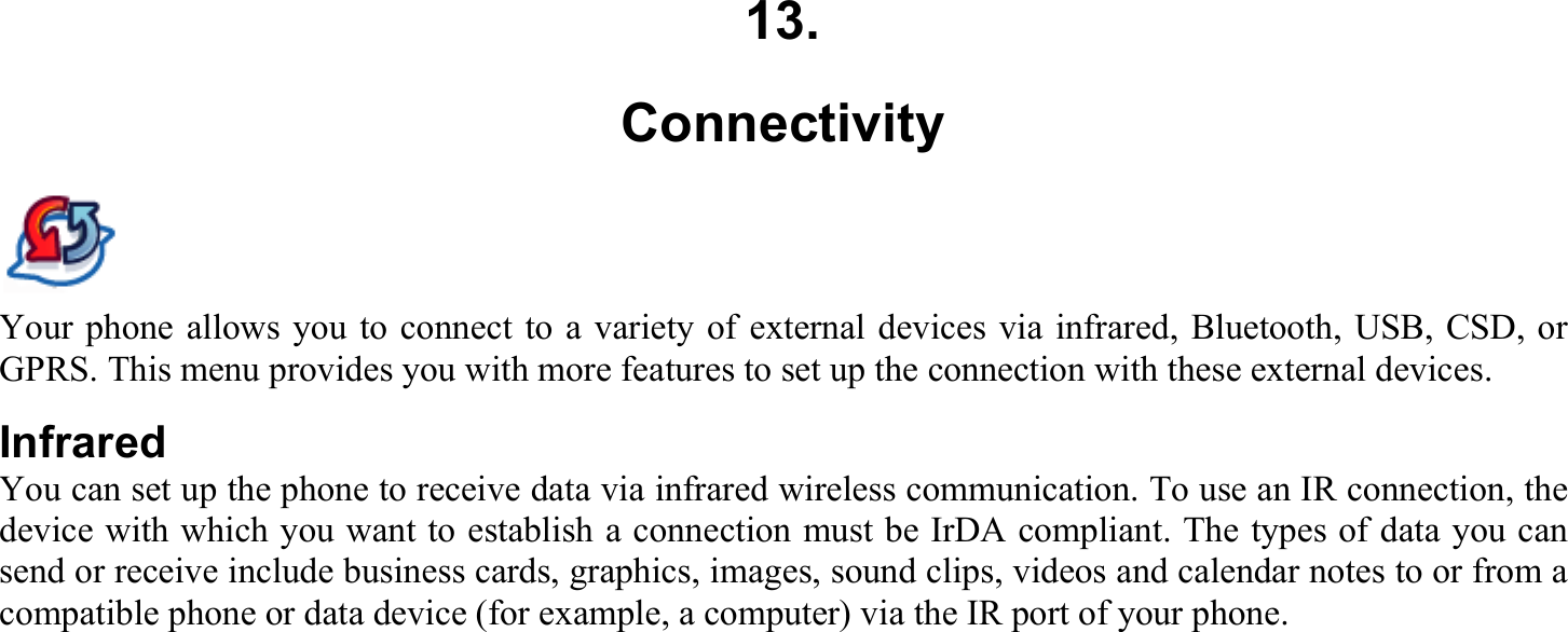 13. Connectivity Your phone allows you to connect to a variety of external devices via infrared, Bluetooth, USB, CSD, or GPRS. This menu provides you with more features to set up the connection with these external devices. Infrared You can set up the phone to receive data via infrared wireless communication. To use an IR connection, the device with which you want to establish a connection must be IrDA compliant. The types of data you can send or receive include business cards, graphics, images, sound clips, videos and calendar notes to or from a compatible phone or data device (for example, a computer) via the IR port of your phone.  