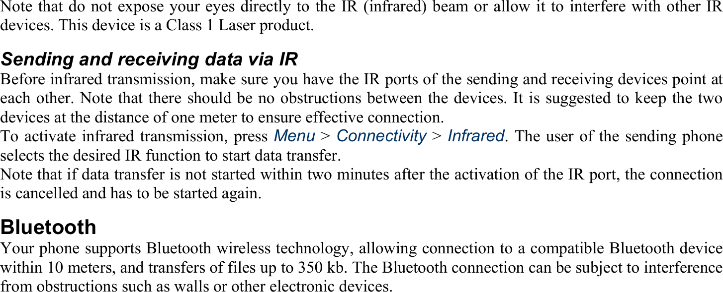 Note that do not expose your eyes directly to the IR (infrared) beam or allow it to interfere with other IR devices. This device is a Class 1 Laser product. Sending and receiving data via IR Before infrared transmission, make sure you have the IR ports of the sending and receiving devices point at each other. Note that there should be no obstructions between the devices. It is suggested to keep the two devices at the distance of one meter to ensure effective connection. To activate infrared transmission, press Menu &gt; Connectivity &gt; Infrared. The user of the sending phone selects the desired IR function to start data transfer. Note that if data transfer is not started within two minutes after the activation of the IR port, the connection is cancelled and has to be started again. Bluetooth Your phone supports Bluetooth wireless technology, allowing connection to a compatible Bluetooth device within 10 meters, and transfers of files up to 350 kb. The Bluetooth connection can be subject to interference from obstructions such as walls or other electronic devices. 