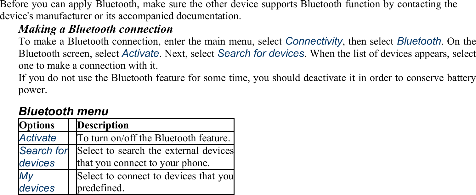 Before you can apply Bluetooth, make sure the other device supports Bluetooth function by contacting the device&apos;s manufacturer or its accompanied documentation. Making a Bluetooth connection To make a Bluetooth connection, enter the main menu, select Connectivity, then select Bluetooth. On the Bluetooth screen, select Activate. Next, select Search for devices. When the list of devices appears, select one to make a connection with it. If you do not use the Bluetooth feature for some time, you should deactivate it in order to conserve battery power. Bluetooth menu Options Description Activate To turn on/off the Bluetooth feature.Search fordevices Select to search the external devicesthat you connect to your phone. My devices Select to connect to devices that youpredefined. 