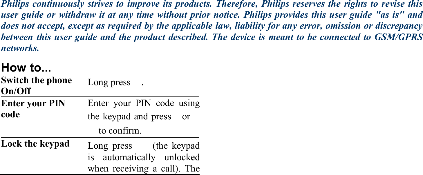 Philips continuously strives to improve its products. Therefore, Philips reserves the rights to revise this user guide or withdraw it at any time without prior notice. Philips provides this user guide &quot;as is&quot; and does not accept, except as required by the applicable law, liability for any error, omission or discrepancy between this user guide and the product described. The device is meant to be connected to GSM/GPRS networks. How to... Switch the phone On/Off  Long press　. Enter your PIN code   Enter your PIN code usingthe keypad and press　or　　to confirm. Lock the keypad  Long press 　(the keypad is automatically unlockedwhen receiving a call). The