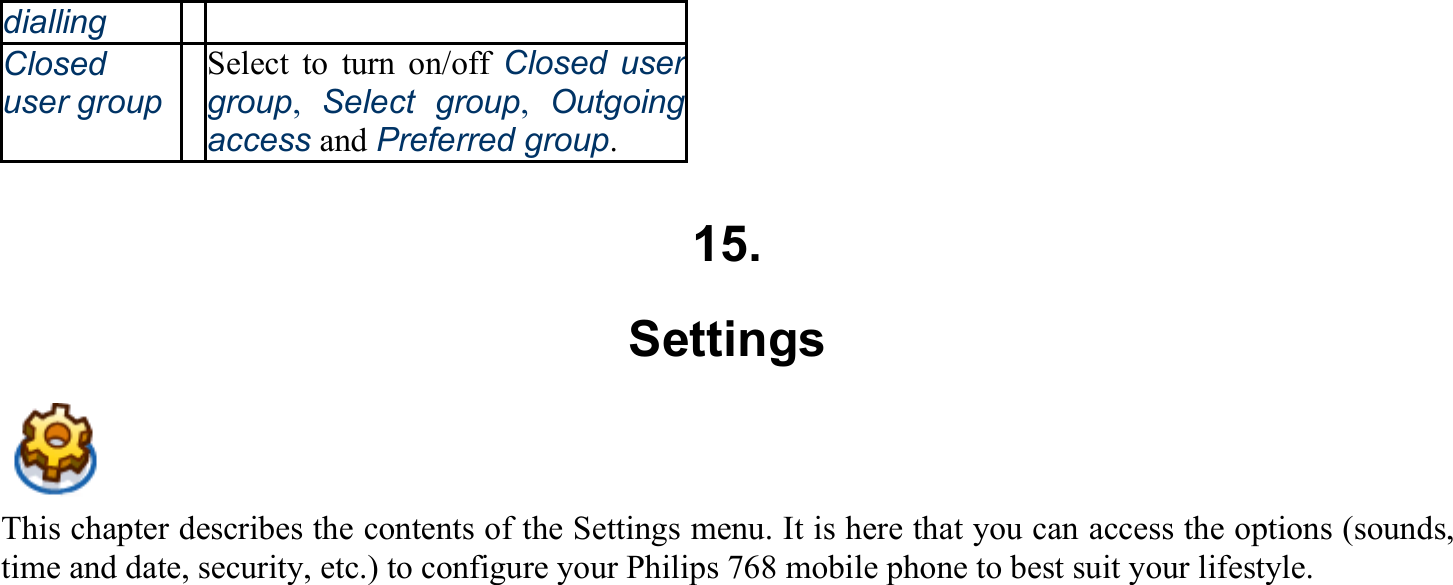 dialling Closed user groupSelect to turn on/off Closed user group,  Select group,  Outgoing access and Preferred group.  15. Settings This chapter describes the contents of the Settings menu. It is here that you can access the options (sounds, time and date, security, etc.) to configure your Philips 768 mobile phone to best suit your lifestyle.  