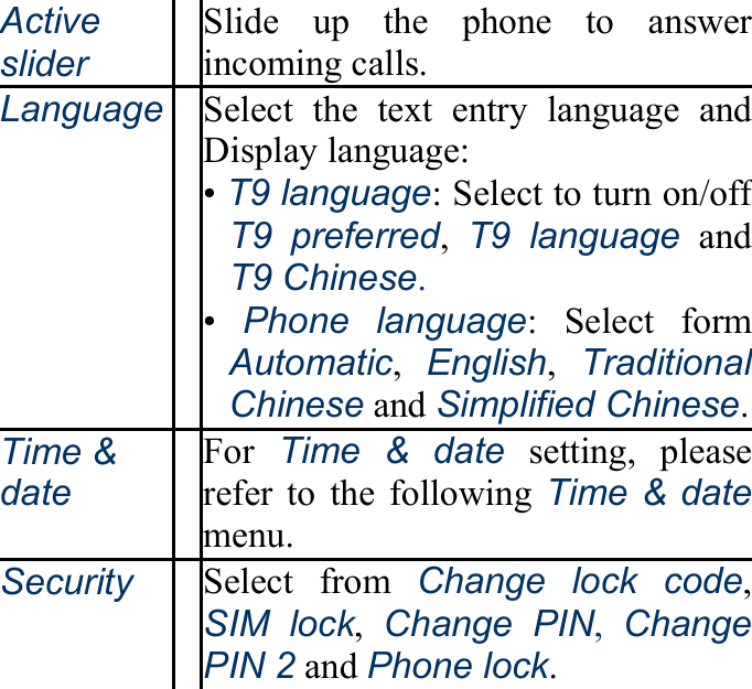 Active slider Slide up the phone to answer incoming calls. Language Select the text entry language and Display language: • T9 language: Select to turn on/off T9 preferred,  T9 language and T9 Chinese. •  Phone language: Select form Automatic,  English,  Traditional Chinese and Simplified Chinese.Time &amp; date For  Time &amp; date setting, please refer to the following Time &amp; datemenu. Security Select from Change lock code,SIM lock,  Change PIN, Change PIN 2 and Phone lock. 