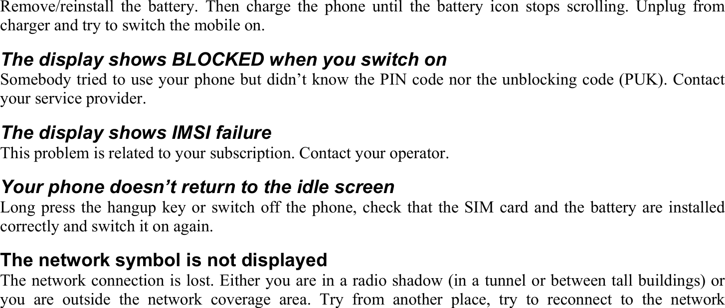 Remove/reinstall the battery. Then charge the phone until the battery icon stops scrolling. Unplug from charger and try to switch the mobile on. The display shows BLOCKED when you switch on Somebody tried to use your phone but didn’t know the PIN code nor the unblocking code (PUK). Contact your service provider. The display shows IMSI failure This problem is related to your subscription. Contact your operator. Your phone doesn’t return to the idle screen Long press the hangup key or switch off the phone, check that the SIM card and the battery are installed correctly and switch it on again. The network symbol is not displayed The network connection is lost. Either you are in a radio shadow (in a tunnel or between tall buildings) or you are outside the network coverage area. Try from another place, try to reconnect to the network 