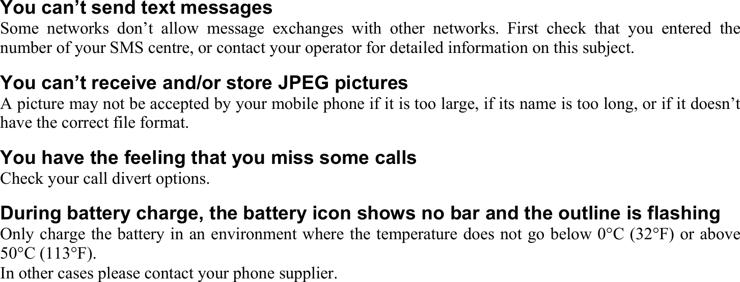 You can’t send text messages Some networks don’t allow message exchanges with other networks. First check that you entered the number of your SMS centre, or contact your operator for detailed information on this subject. You can’t receive and/or store JPEG pictures A picture may not be accepted by your mobile phone if it is too large, if its name is too long, or if it doesn’t have the correct file format. You have the feeling that you miss some calls Check your call divert options. During battery charge, the battery icon shows no bar and the outline is flashing Only charge the battery in an environment where the temperature does not go below 0°C (32°F) or above 50°C (113°F). In other cases please contact your phone supplier. 