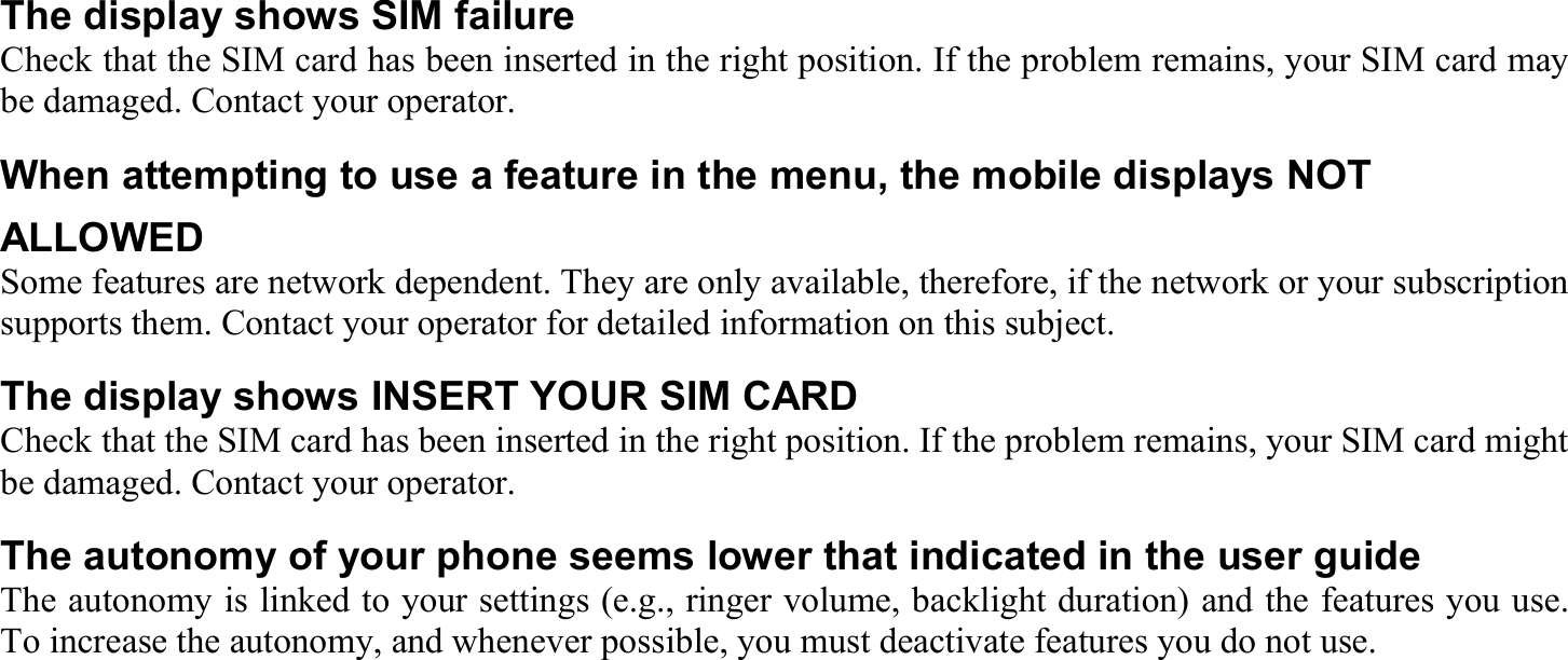 The display shows SIM failure Check that the SIM card has been inserted in the right position. If the problem remains, your SIM card may be damaged. Contact your operator. When attempting to use a feature in the menu, the mobile displays NOT ALLOWED Some features are network dependent. They are only available, therefore, if the network or your subscription supports them. Contact your operator for detailed information on this subject. The display shows INSERT YOUR SIM CARD Check that the SIM card has been inserted in the right position. If the problem remains, your SIM card might be damaged. Contact your operator. The autonomy of your phone seems lower that indicated in the user guide The autonomy is linked to your settings (e.g., ringer volume, backlight duration) and the features you use. To increase the autonomy, and whenever possible, you must deactivate features you do not use. 
