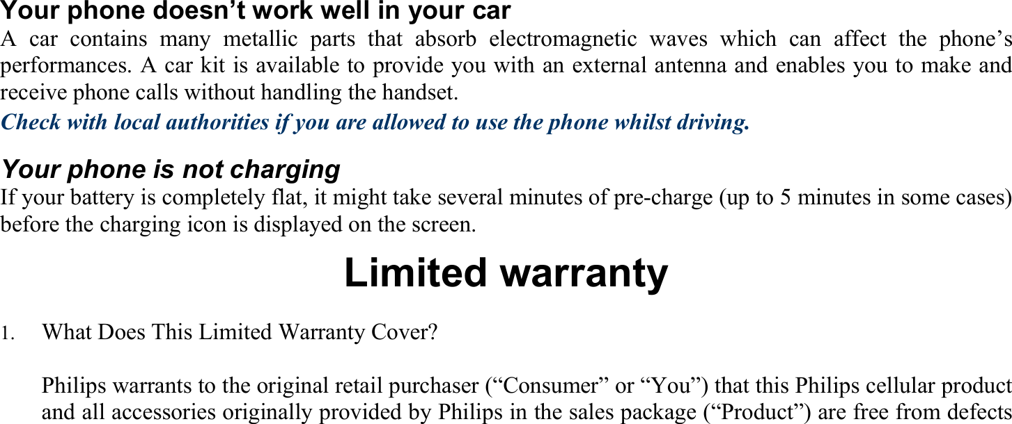 Your phone doesn’t work well in your car A car contains many metallic parts that absorb electromagnetic waves which can affect the phone’s performances. A car kit is available to provide you with an external antenna and enables you to make and receive phone calls without handling the handset. Check with local authorities if you are allowed to use the phone whilst driving. Your phone is not charging If your battery is completely flat, it might take several minutes of pre-charge (up to 5 minutes in some cases) before the charging icon is displayed on the screen. Limited warranty 1.    What Does This Limited Warranty Cover?    Philips warrants to the original retail purchaser (“Consumer” or “You”) that this Philips cellular product and all accessories originally provided by Philips in the sales package (“Product”) are free from defects 