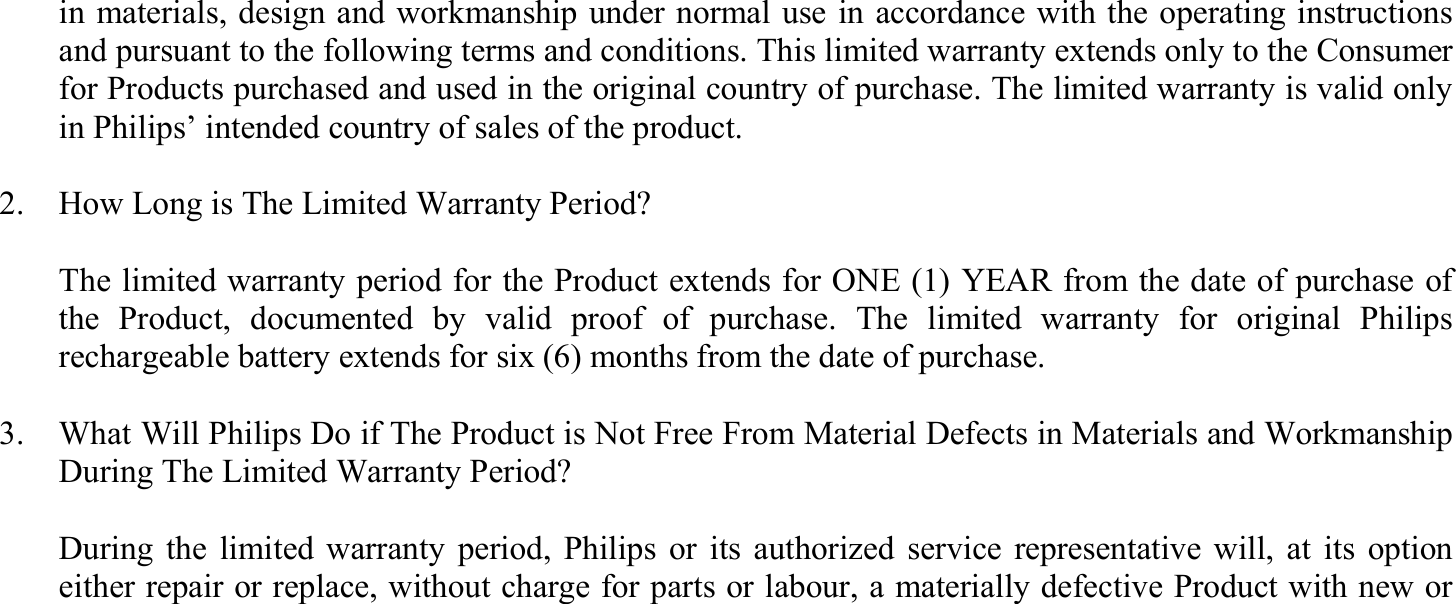 in materials, design and workmanship under normal use in accordance with the operating instructions and pursuant to the following terms and conditions. This limited warranty extends only to the Consumer for Products purchased and used in the original country of purchase. The limited warranty is valid only in Philips’ intended country of sales of the product.  2.    How Long is The Limited Warranty Period?    The limited warranty period for the Product extends for ONE (1) YEAR from the date of purchase of the Product, documented by valid proof of purchase. The limited warranty for original Philips rechargeable battery extends for six (6) months from the date of purchase.  3.    What Will Philips Do if The Product is Not Free From Material Defects in Materials and Workmanship During The Limited Warranty Period?    During the limited warranty period, Philips or its authorized service representative will, at its option either repair or replace, without charge for parts or labour, a materially defective Product with new or 