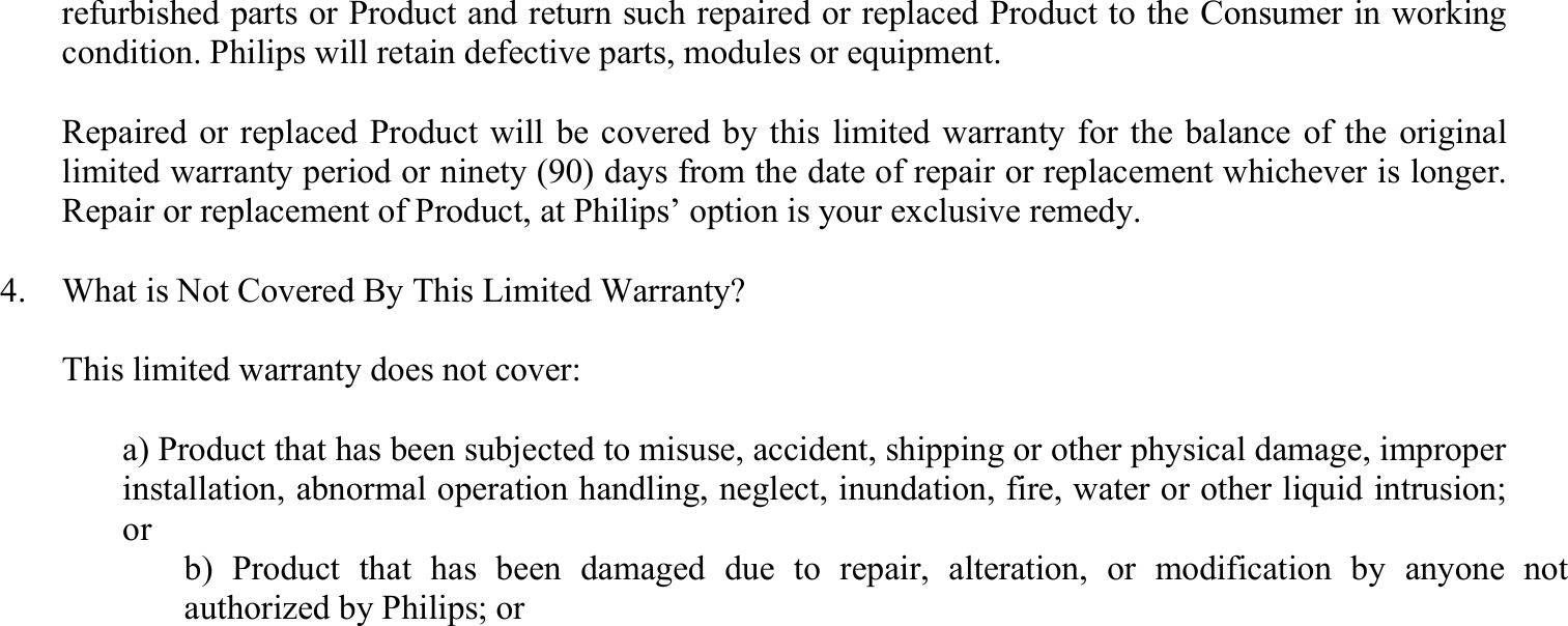 refurbished parts or Product and return such repaired or replaced Product to the Consumer in working condition. Philips will retain defective parts, modules or equipment.    Repaired or replaced Product will be covered by this limited warranty for the balance of the original limited warranty period or ninety (90) days from the date of repair or replacement whichever is longer. Repair or replacement of Product, at Philips’ option is your exclusive remedy.  4.    What is Not Covered By This Limited Warranty?    This limited warranty does not cover:    a) Product that has been subjected to misuse, accident, shipping or other physical damage, improper installation, abnormal operation handling, neglect, inundation, fire, water or other liquid intrusion; or   b) Product that has been damaged due to repair, alteration, or modification by anyone not authorized by Philips; or 