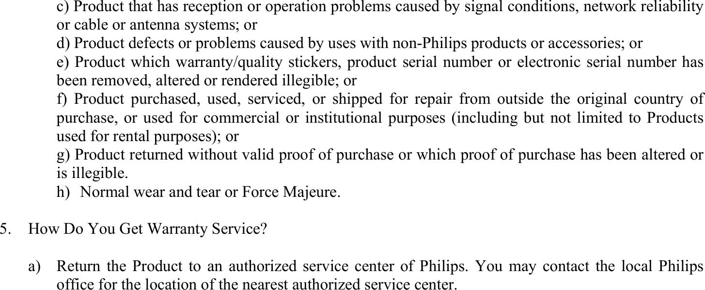   c) Product that has reception or operation problems caused by signal conditions, network reliability or cable or antenna systems; or   d) Product defects or problems caused by uses with non-Philips products or accessories; or     e) Product which warranty/quality stickers, product serial number or electronic serial number has been removed, altered or rendered illegible; or     f) Product purchased, used, serviced, or shipped for repair from outside the original country of purchase, or used for commercial or institutional purposes (including but not limited to Products used for rental purposes); or     g) Product returned without valid proof of purchase or which proof of purchase has been altered or is illegible.   h)   Normal wear and tear or Force Majeure.  5.    How Do You Get Warranty Service?  a)  Return the Product to an authorized service center of Philips. You may contact the local Philips office for the location of the nearest authorized service center. 