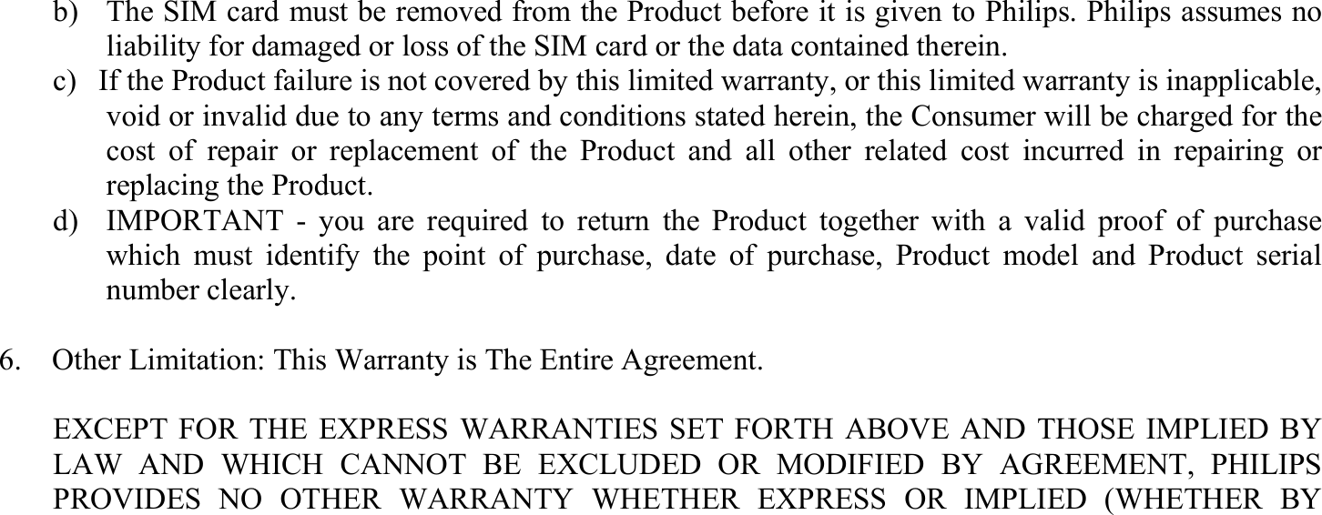 b)  The SIM card must be removed from the Product before it is given to Philips. Philips assumes no liability for damaged or loss of the SIM card or the data contained therein. c)  If the Product failure is not covered by this limited warranty, or this limited warranty is inapplicable, void or invalid due to any terms and conditions stated herein, the Consumer will be charged for the cost of repair or replacement of the Product and all other related cost incurred in repairing or replacing the Product.   d)  IMPORTANT - you are required to return the Product together with a valid proof of purchase which must identify the point of purchase, date of purchase, Product model and Product serial number clearly.  6.    Other Limitation: This Warranty is The Entire Agreement.  EXCEPT FOR THE EXPRESS WARRANTIES SET FORTH ABOVE AND THOSE IMPLIED BY LAW AND WHICH CANNOT BE EXCLUDED OR MODIFIED BY AGREEMENT, PHILIPS PROVIDES NO OTHER WARRANTY WHETHER EXPRESS OR IMPLIED (WHETHER BY 