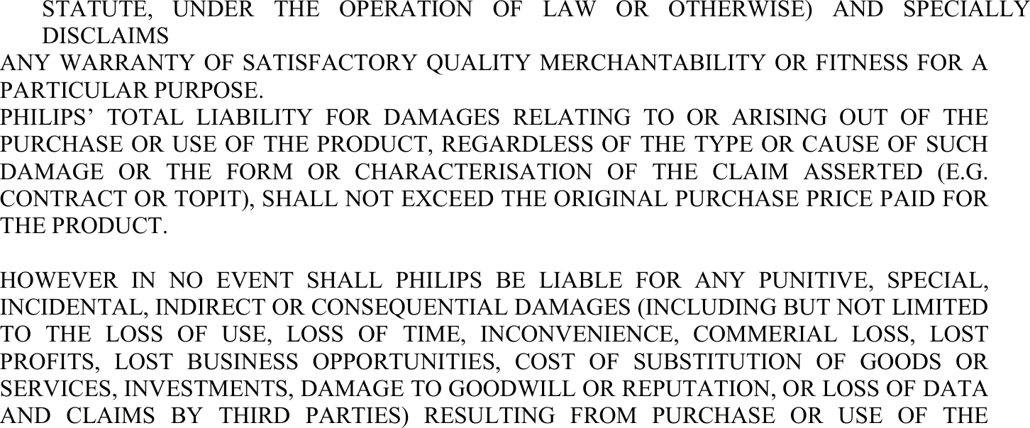 STATUTE, UNDER THE OPERATION OF LAW OR OTHERWISE) AND SPECIALLY DISCLAIMS ANY WARRANTY OF SATISFACTORY QUALITY MERCHANTABILITY OR FITNESS FOR A PARTICULAR PURPOSE. PHILIPS’ TOTAL LIABILITY FOR DAMAGES RELATING TO OR ARISING OUT OF THE PURCHASE OR USE OF THE PRODUCT, REGARDLESS OF THE TYPE OR CAUSE OF SUCH DAMAGE OR THE FORM OR CHARACTERISATION OF THE CLAIM ASSERTED (E.G. CONTRACT OR TOPIT), SHALL NOT EXCEED THE ORIGINAL PURCHASE PRICE PAID FOR THE PRODUCT.  HOWEVER IN NO EVENT SHALL PHILIPS BE LIABLE FOR ANY PUNITIVE, SPECIAL, INCIDENTAL, INDIRECT OR CONSEQUENTIAL DAMAGES (INCLUDING BUT NOT LIMITED TO THE LOSS OF USE, LOSS OF TIME, INCONVENIENCE, COMMERIAL LOSS, LOST PROFITS, LOST BUSINESS OPPORTUNITIES, COST OF SUBSTITUTION OF GOODS OR SERVICES, INVESTMENTS, DAMAGE TO GOODWILL OR REPUTATION, OR LOSS OF DATA AND CLAIMS BY THIRD PARTIES) RESULTING FROM PURCHASE OR USE OF THE 