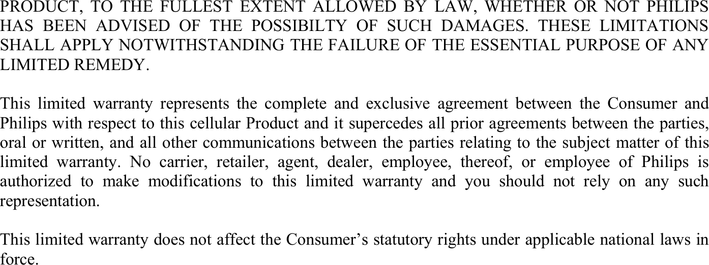 PRODUCT, TO THE FULLEST EXTENT ALLOWED BY LAW, WHETHER OR NOT PHILIPS HAS BEEN ADVISED OF THE POSSIBILTY OF SUCH DAMAGES. THESE LIMITATIONS SHALL APPLY NOTWITHSTANDING THE FAILURE OF THE ESSENTIAL PURPOSE OF ANY LIMITED REMEDY.  This limited warranty represents the complete and exclusive agreement between the Consumer and Philips with respect to this cellular Product and it supercedes all prior agreements between the parties, oral or written, and all other communications between the parties relating to the subject matter of this limited warranty. No carrier, retailer, agent, dealer, employee, thereof, or employee of Philips is authorized to make modifications to this limited warranty and you should not rely on any such representation.  This limited warranty does not affect the Consumer’s statutory rights under applicable national laws in force.  