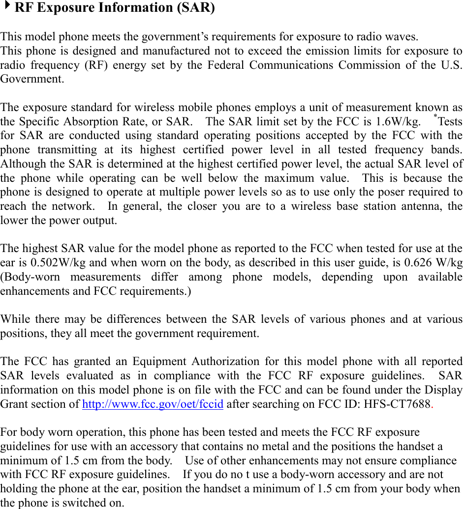 4RF Exposure Information (SAR)  This model phone meets the government’s requirements for exposure to radio waves. This phone is designed and manufactured not to exceed the emission limits for exposure to radio frequency (RF) energy set by the Federal Communications Commission of the U.S. Government.    The exposure standard for wireless mobile phones employs a unit of measurement known as the Specific Absorption Rate, or SAR.    The SAR limit set by the FCC is 1.6W/kg.    *Tests for SAR are conducted using standard operating positions accepted by the FCC with the phone transmitting at its highest certified power level in all tested frequency bands.  Although the SAR is determined at the highest certified power level, the actual SAR level of the phone while operating can be well below the maximum value.  This is because the phone is designed to operate at multiple power levels so as to use only the poser required to reach the network.  In general, the closer you are to a wireless base station antenna, the lower the power output.  The highest SAR value for the model phone as reported to the FCC when tested for use at the ear is 0.502W/kg and when worn on the body, as described in this user guide, is 0.626 W/kg   (Body-worn measurements differ among phone models, depending upon available enhancements and FCC requirements.)  While there may be differences between the SAR levels of various phones and at various positions, they all meet the government requirement.  The FCC has granted an Equipment Authorization for this model phone with all reported SAR levels evaluated as in compliance with the FCC RF exposure guidelines.  SAR information on this model phone is on file with the FCC and can be found under the Display Grant section of http://www.fcc.gov/oet/fccid after searching on FCC ID: HFS-CT7688.  For body worn operation, this phone has been tested and meets the FCC RF exposure guidelines for use with an accessory that contains no metal and the positions the handset a minimum of 1.5 cm from the body.    Use of other enhancements may not ensure compliance with FCC RF exposure guidelines.    If you do no t use a body-worn accessory and are not holding the phone at the ear, position the handset a minimum of 1.5 cm from your body when the phone is switched on. 