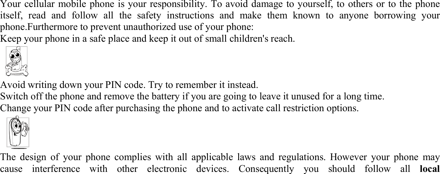 Your cellular mobile phone is your responsibility. To avoid damage to yourself, to others or to the phone itself, read and follow all the safety instructions and make them known to anyone borrowing your phone.Furthermore to prevent unauthorized use of your phone: Keep your phone in a safe place and keep it out of small children&apos;s reach. Avoid writing down your PIN code. Try to remember it instead.   Switch off the phone and remove the battery if you are going to leave it unused for a long time. Change your PIN code after purchasing the phone and to activate call restriction options. The design of your phone complies with all applicable laws and regulations. However your phone may cause interference with other electronic devices. Consequently you should follow all local   