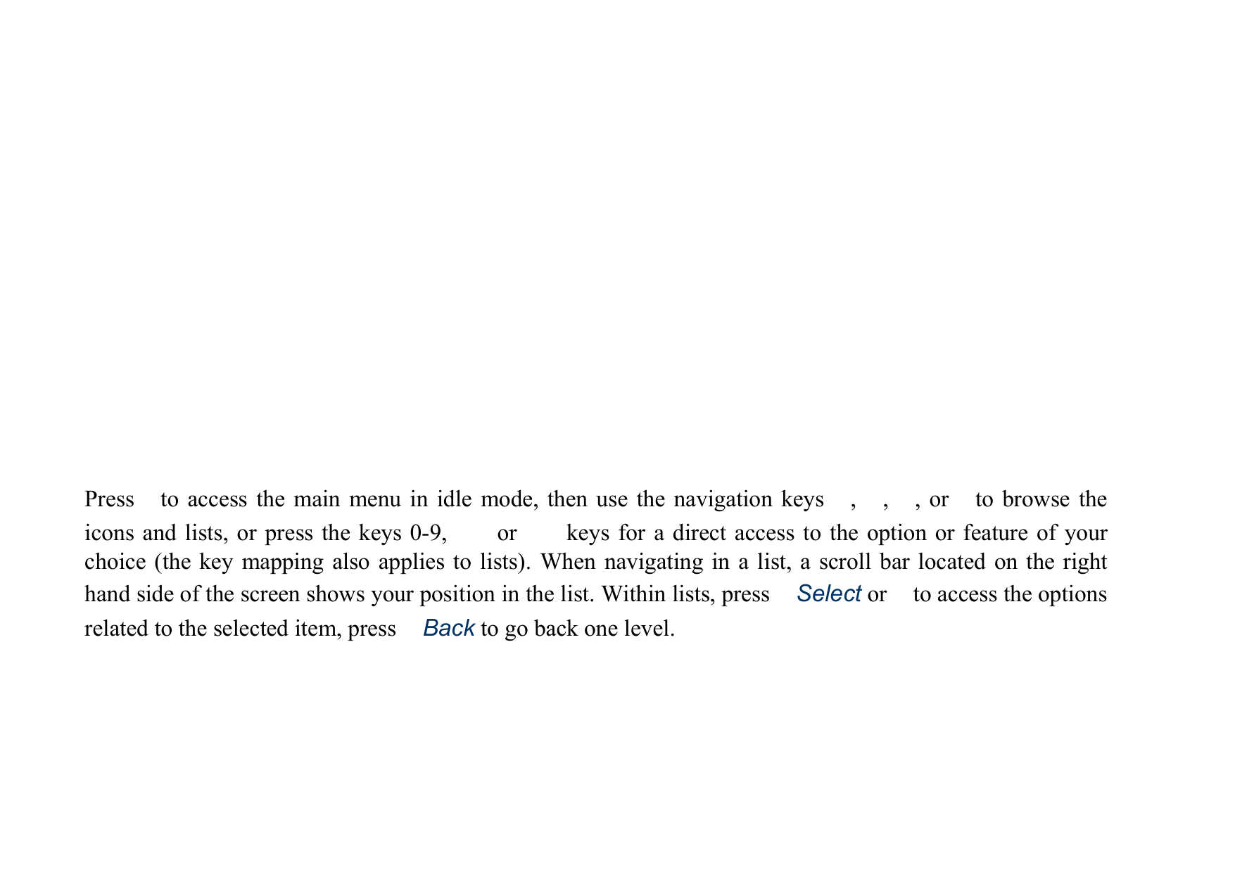 Press　to access the main menu in idle mode, then use the navigation keys　,　,　, or　to browse the icons and lists, or press the keys 0-9,  　 or 　  keys for a direct access to the option or feature of your choice (the key mapping also applies to lists). When navigating in a list, a scroll bar located on the right hand side of the screen shows your position in the list. Within lists, press　Select or　to access the options related to the selected item, press　Back to go back one level.            