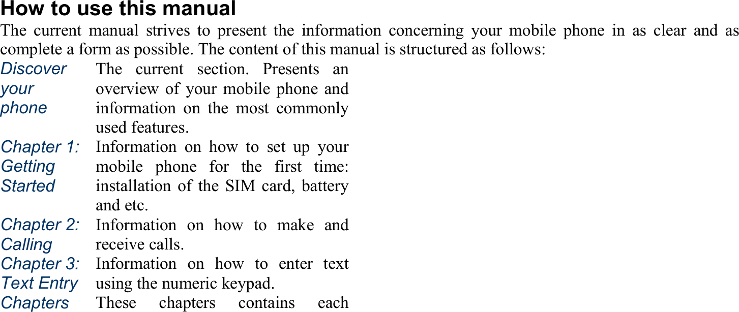 How to use this manual The current manual strives to present the information concerning your mobile phone in as clear and as complete a form as possible. The content of this manual is structured as follows: Discover your phone The current section. Presents anoverview of your mobile phone andinformation on the most commonlyused features. Chapter 1:Getting Started Information on how to set up yourmobile phone for the first time:installation of the SIM card, batteryand etc. Chapter 2: Calling Information on how to make andreceive calls. Chapter 3: Text EntryInformation on how to enter textusing the numeric keypad. Chapters  These chapters contains each