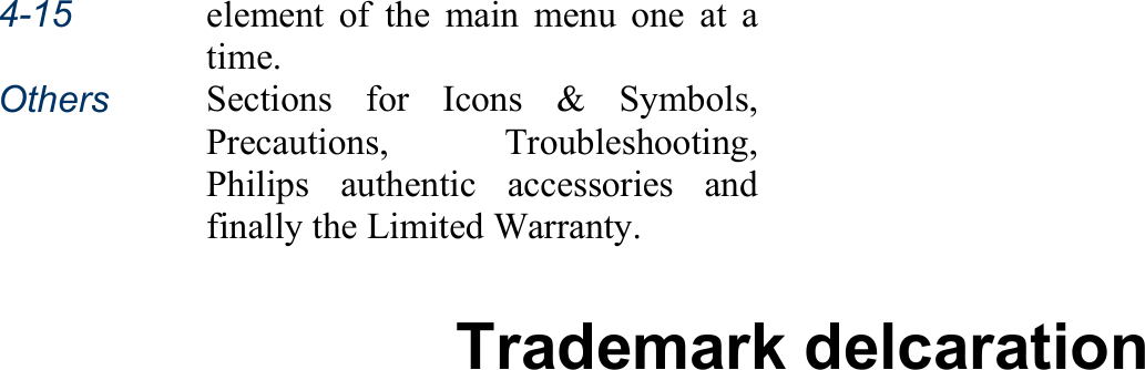 4-15 element of the main menu one at atime. Others Sections for Icons &amp; Symbols,Precautions, Troubleshooting,Philips authentic accessories andfinally the Limited Warranty.  Trademark delcaration  