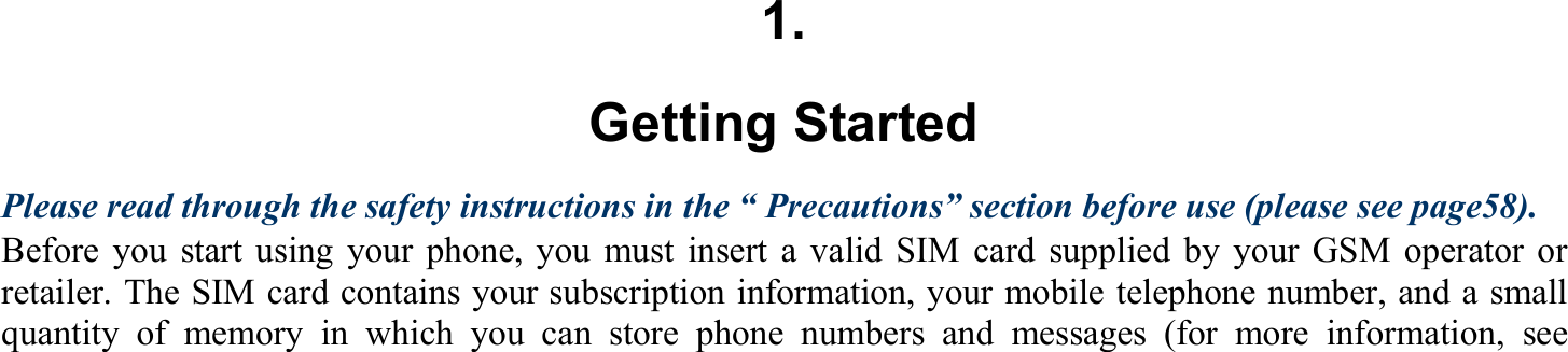 1. Getting Started Please read through the safety instructions in the “ Precautions” section before use (please see page58). Before you start using your phone, you must insert a valid SIM card supplied by your GSM operator or retailer. The SIM card contains your subscription information, your mobile telephone number, and a small quantity of memory in which you can store phone numbers and messages (for more information, see   