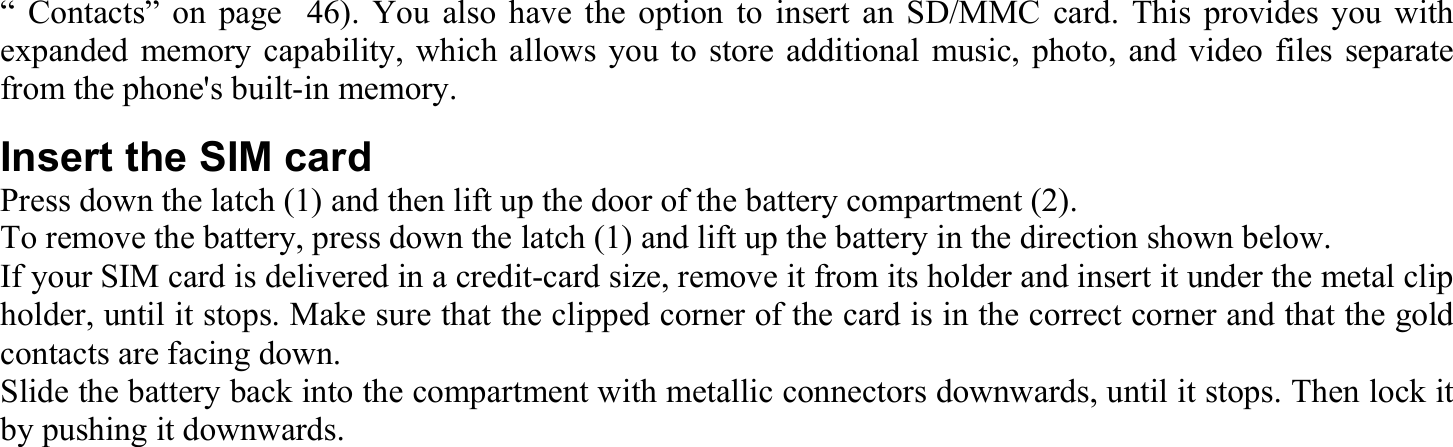 “ Contacts” on page  46). You also have the option to insert an SD/MMC card. This provides you with expanded memory capability, which allows you to store additional music, photo, and video files separate from the phone&apos;s built-in memory. Insert the SIM card Press down the latch (1) and then lift up the door of the battery compartment (2). To remove the battery, press down the latch (1) and lift up the battery in the direction shown below. If your SIM card is delivered in a credit-card size, remove it from its holder and insert it under the metal clip holder, until it stops. Make sure that the clipped corner of the card is in the correct corner and that the gold contacts are facing down. Slide the battery back into the compartment with metallic connectors downwards, until it stops. Then lock it by pushing it downwards. 