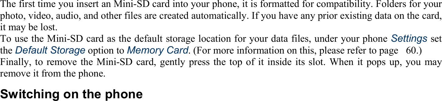 The first time you insert an Mini-SD card into your phone, it is formatted for compatibility. Folders for your photo, video, audio, and other files are created automatically. If you have any prior existing data on the card, it may be lost. To use the Mini-SD card as the default storage location for your data files, under your phone Settings set the Default Storage option to Memory Card. (For more information on this, please refer to page   60.) Finally, to remove the Mini-SD card, gently press the top of it inside its slot. When it pops up, you may remove it from the phone. Switching on the phone  