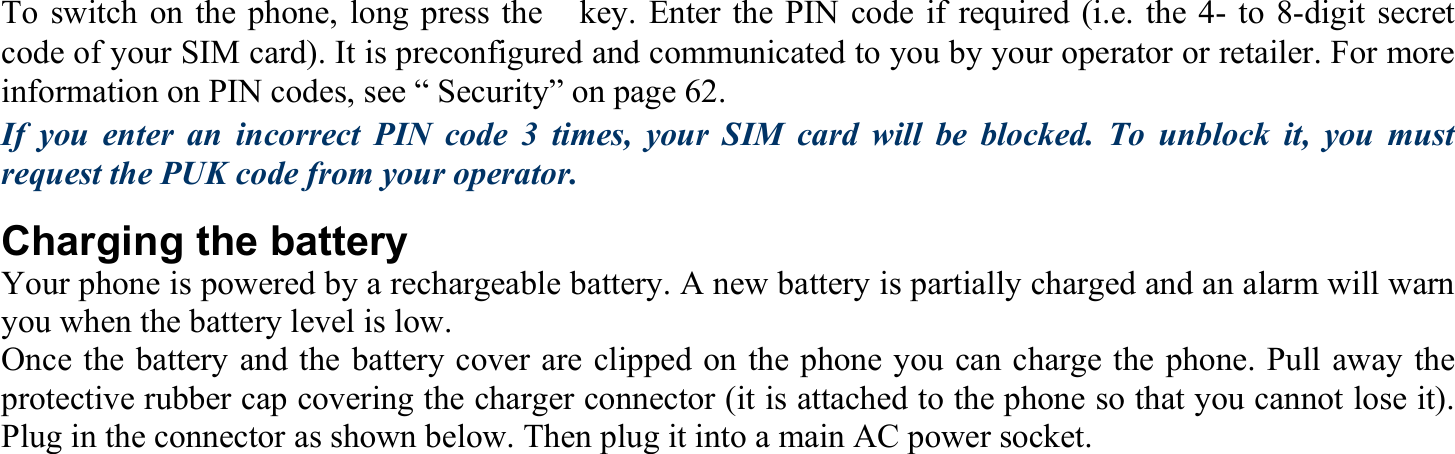 To switch on the phone, long press the　key. Enter the PIN code if required (i.e. the 4- to 8-digit secret code of your SIM card). It is preconfigured and communicated to you by your operator or retailer. For more information on PIN codes, see “ Security” on page 62. If you enter an incorrect PIN code 3 times, your SIM card will be blocked. To unblock it, you must request the PUK code from your operator. Charging the battery Your phone is powered by a rechargeable battery. A new battery is partially charged and an alarm will warn you when the battery level is low. Once the battery and the battery cover are clipped on the phone you can charge the phone. Pull away the protective rubber cap covering the charger connector (it is attached to the phone so that you cannot lose it). Plug in the connector as shown below. Then plug it into a main AC power socket. 