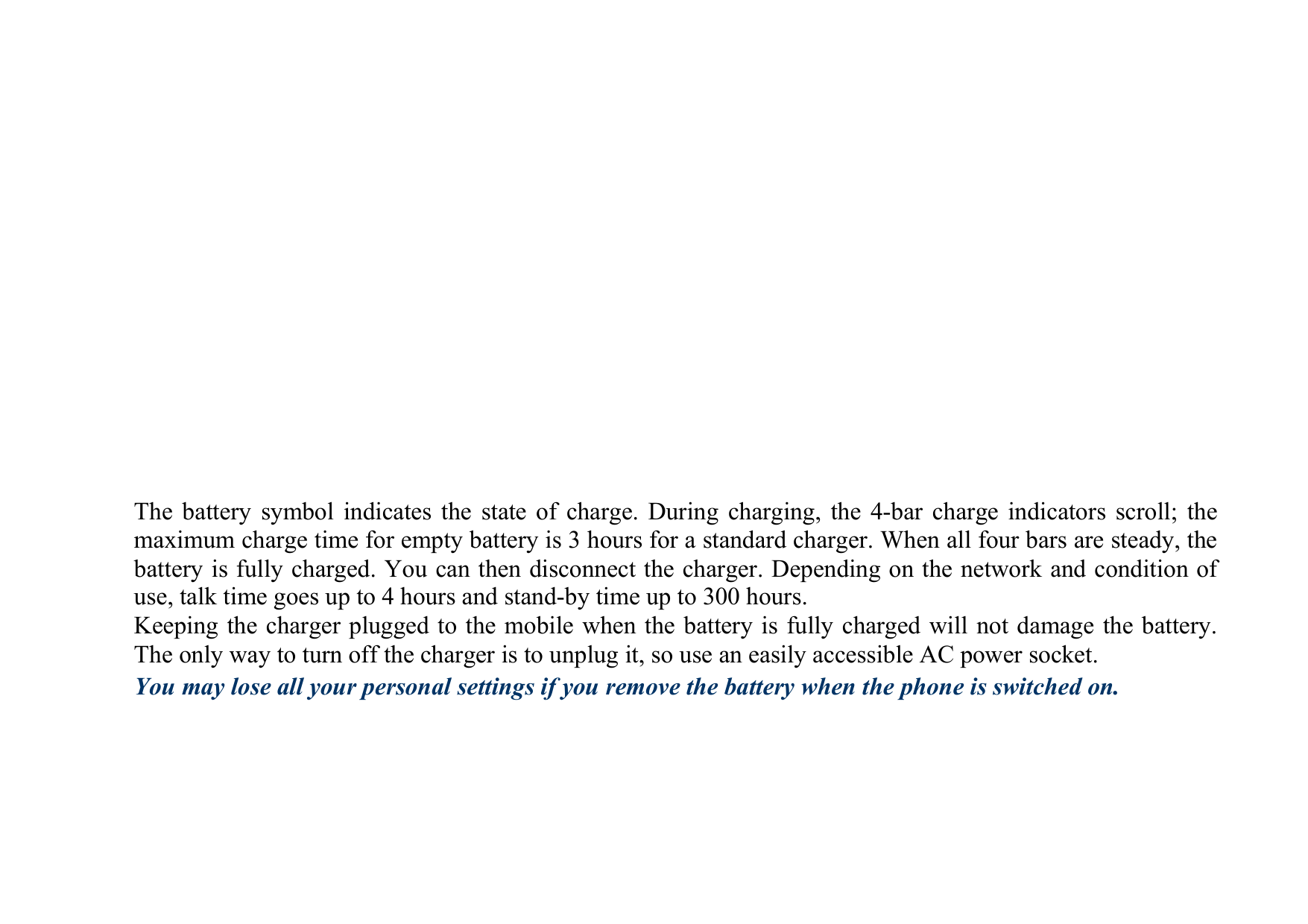 The battery symbol indicates the state of charge. During charging, the 4-bar charge indicators scroll; the maximum charge time for empty battery is 3 hours for a standard charger. When all four bars are steady, the battery is fully charged. You can then disconnect the charger. Depending on the network and condition of use, talk time goes up to 4 hours and stand-by time up to 300 hours. Keeping the charger plugged to the mobile when the battery is fully charged will not damage the battery. The only way to turn off the charger is to unplug it, so use an easily accessible AC power socket. You may lose all your personal settings if you remove the battery when the phone is switched on.  
