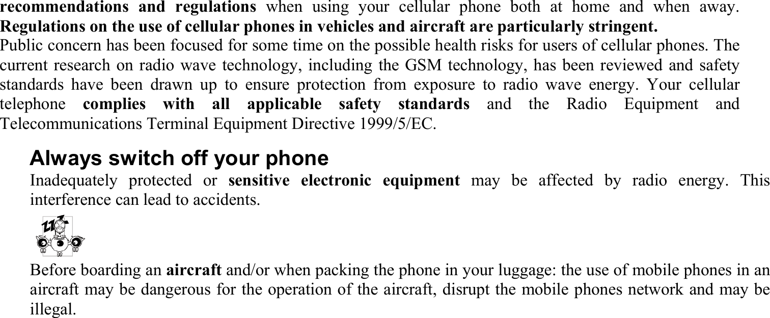 recommendations and regulations when using your cellular phone both at home and when away. Regulations on the use of cellular phones in vehicles and aircraft are particularly stringent. Public concern has been focused for some time on the possible health risks for users of cellular phones. The current research on radio wave technology, including the GSM technology, has been reviewed and safety standards have been drawn up to ensure protection from exposure to radio wave energy. Your cellular telephone  complies with all applicable safety standards and the Radio Equipment and Telecommunications Terminal Equipment Directive 1999/5/EC. Always switch off your phone Inadequately protected or sensitive electronic equipment may be affected by radio energy. This interference can lead to accidents. Before boarding an aircraft and/or when packing the phone in your luggage: the use of mobile phones in an aircraft may be dangerous for the operation of the aircraft, disrupt the mobile phones network and may be illegal. 