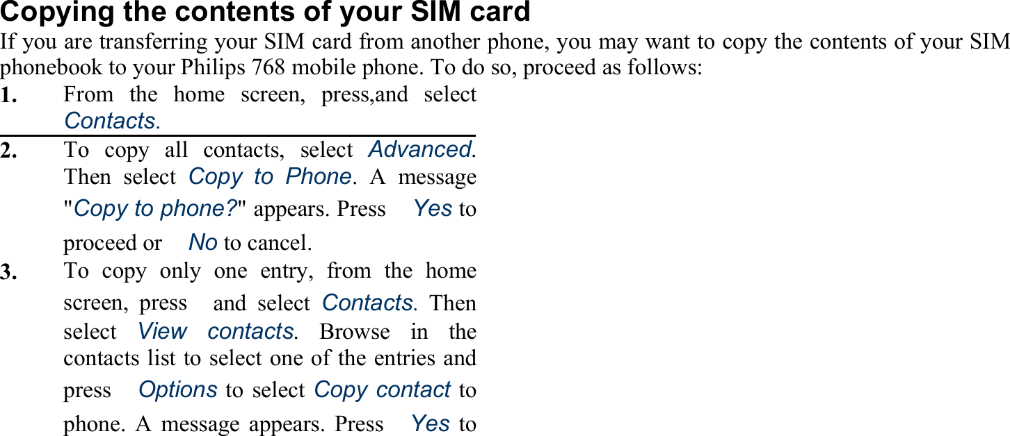 Copying the contents of your SIM card If you are transferring your SIM card from another phone, you may want to copy the contents of your SIM phonebook to your Philips 768 mobile phone. To do so, proceed as follows: 1.    From the home screen, press,and select Contacts. 2.    To copy all contacts, select Advanced. Then select Copy to Phone. A message &quot;Copy to phone?&quot; appears. Press　Yes to proceed or　No to cancel. 3.     To copy only one entry, from the home screen, press　and select Contacts.Then select  View contacts. Browse in the contacts list to select one of the entries and press　Options to select Copy contact to phone. A message appears. Press　Yes to 