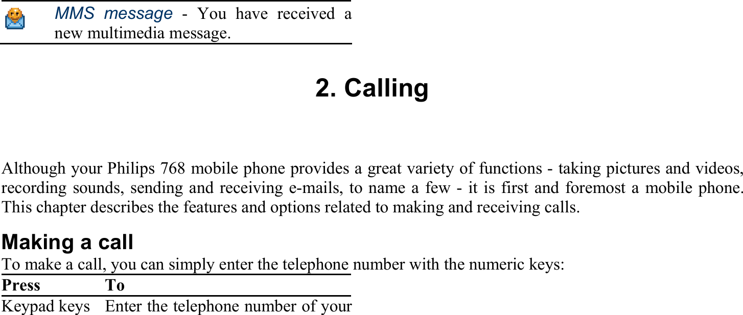  MMS message - You have received a new multimedia message.  2. Calling Although your Philips 768 mobile phone provides a great variety of functions - taking pictures and videos, recording sounds, sending and receiving e-mails, to name a few - it is first and foremost a mobile phone. This chapter describes the features and options related to making and receiving calls. Making a call To make a call, you can simply enter the telephone number with the numeric keys: Press To Keypad keys Enter the telephone number of your