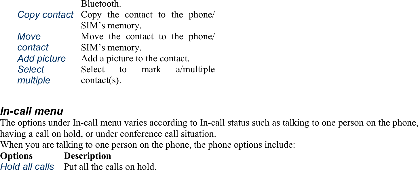 Bluetooth. Copy contact   Copy the contact to the phone/SIM’s memory. Move contact   Move the contact to the phone/SIM’s memory. Add picture   Add a picture to the contact. Select multiple  Select to mark a/multiplecontact(s).  In-call menu The options under In-call menu varies according to In-call status such as talking to one person on the phone, having a call on hold, or under conference call situation. When you are talking to one person on the phone, the phone options include: Options Description Hold all calls Put all the calls on hold. 