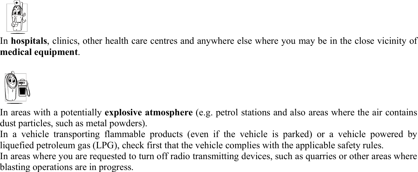 In hospitals, clinics, other health care centres and anywhere else where you may be in the close vicinity of medical equipment.  In areas with a potentially explosive atmosphere (e.g. petrol stations and also areas where the air contains dust particles, such as metal powders). In a vehicle transporting flammable products (even if the vehicle is parked) or a vehicle powered by liquefied petroleum gas (LPG), check first that the vehicle complies with the applicable safety rules. In areas where you are requested to turn off radio transmitting devices, such as quarries or other areas where blasting operations are in progress. 